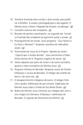 Jacob Lorber
4


10. Tentativa frustrada dum escriba e dum ancião, para justifi-
     car o Pontífice. A sessão é prorrogada para o dia seguinte. O
     Menino Jesus e Simon, hóspedes do romano, no albergue 38
11. Conselho noturno dos templários 40
12. Reunião do grêmio examinatório, no segundo dia. Tentati-
     va frustrada dos templários de quererem sustar a sessão 47
13. Prosseguimento da sessão. Jesus pergunta: “Que faríeis se
     Eu fosse o Messias?” Resposta cautelosa do talmudista
     Joram 50
14. Testemunho de Jesus de Si Próprio. Opinião de Joram:
     “Esperai que o tempo decida!” Jesus demonstra o Poder
     Divino dentro de Si. Resposta negativa de Joram 52
15. Várias objeções por parte de Joram e do sumo sacerdote,
     quanto à idéia messiânica do Menino Jesus 54
16. Pergunta chistosa de Barnabé. Resposta severa do Senhor.
     Embaraço e escusa de Barnabé. O milagre das orelhas de
     burro e do asno vivo 56
17. O desaparecimento milagroso do burro. O milagre feito
     com a pedra. Admiração do juiz romano. Explicação do
     Menino Jesus sobre a Vinda do Seu Reino Divino 60
18. Relato do Menino Jesus referente aos milagres dos vinte e
     sete magos em Damasco. Embaraço e admiração de
     Barnabé. O segredo da Onisciência do Menino 61
 