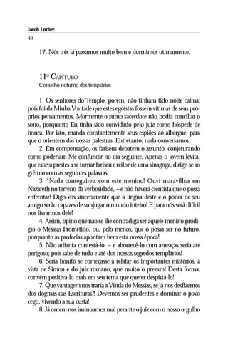 Jacob Lorber
40

     17. Nós três lá passamos muito bem e dormimos otimamente.


     11O CAPÍTULO
     Conselho noturno dos templários

     1. Os senhores do Templo, porém, não tinham tido noite calma;
pois foi da Minha Vontade que estes egoístas fossem vítimas de seus pró-
prios pensamentos. Mormente o sumo sacerdote não podia conciliar o
sono, porquanto Eu tinha sido convidado pelo juiz como hóspede de
honra. Por isto, manda constantemente seus espiões ao albergue, para
que o orientem das nossas palestras. Entretanto, nada conversamos.
     2. Em compensação, os fariseus debatem o assunto, conjeturando
como poderiam Me confundir no dia seguinte. Apenas o jovem levita,
que estava prestes a se tornar fariseu e reitor de uma sinagoga, dirige-se ao
grêmio com as seguintes palavras:
     3. “Nada conseguireis com este menino! Ouvi maravilhas em
Nazareth no terreno da verbosidade, – e não haverá cientista que o possa
enfrentar! Digo-vos sinceramente que a língua deste e o poder de seu
amigo serão capazes de subjugar o mundo inteiro! E para nós será difícil
nos livrarmos dele!
     4. Assim, opino que não se lhe contradiga ser aquele menino prodí-
gio o Messias Prometido, ou, pelo menos, que o possa ser no futuro,
porquanto as profecias apontam bem esta nossa época!
     5. Não adianta contestá-lo, – e aborrecê-lo com ameaças seria até
perigoso; pois sabe de tudo e até dos nossos segredos templários!
     6. Seria bonito se começasse a relatar os importantes mistérios, à
vista de Simon e do juiz romano, que muito o prezam! Desta forma,
convém positivá-lo mais em seu tema que querer despistá-lo!
     7. Que vantagem nos traria a Vinda do Messias, se já nos desfizemos
dos dogmas das Escrituras?! Devemos ser prudentes e dominar o povo
cego, vivendo a sua custa!
     8. Já ontem nos insinuamos mal perante o juiz com o nosso orgulho
 