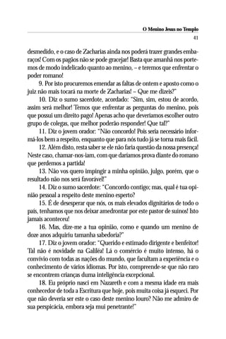 O Menino Jesus no Templo
                                                                         41

desmedido, e o caso de Zacharias ainda nos poderá trazer grandes emba-
raços! Com os pagãos não se pode gracejar! Basta que amanhã nos porte-
mos de modo indelicado quanto ao menino, – e teremos que enfrentar o
poder romano!
     9. Por isto procuremos emendar as faltas de ontem e aposto como o
juiz não mais tocará na morte de Zacharias! – Que me dizeis?”
     10. Diz o sumo sacerdote, acordado: “Sim, sim, estou de acordo,
assim será melhor! Temos que enfrentar as perguntas do menino, pois
que possui um direito pago! Apenas acho que deveríamos escolher outro
grupo de colegas, que melhor poderão responder! Que tal?”
     11. Diz o jovem orador: “Não concordo! Pois seria necessário infor-
má-los bem a respeito, enquanto que para nós tudo já se torna mais fácil.
     12. Além disto, resta saber se ele não faria questão da nossa presença!
Neste caso, chamar-nos-iam, com que daríamos prova diante do romano
que perdemos a partida!
     13. Não vos quero impingir a minha opinião, julgo, porém, que o
resultado não nos será favorável!”
     14. Diz o sumo sacerdote: “Concordo contigo; mas, qual é tua opi-
nião pessoal a respeito deste menino esperto?
     15. É de desesperar que nós, os mais elevados dignitários de todo o
país, tenhamos que nos deixar amedrontar por este pastor de suínos! Isto
jamais aconteceu!
     16. Mas, dize-me a tua opinião, como e quando um menino de
doze anos adquiriu tamanha sabedoria?”
     17. Diz o jovem orador: “Querido e estimado dirigente e benfeitor!
Tal não é novidade na Galiléa! Lá o comércio é muito intenso, há o
convívio com todas as nações do mundo, que facultam a experiência e o
conhecimento de vários idiomas. Por isto, compreende-se que não raro
se encontrem crianças duma inteligência excepcional.
     18. Eu próprio nasci em Nazareth e com a mesma idade era mais
conhecedor de toda a Escritura que hoje, pois muita coisa já esqueci. Por
que não deveria ser este o caso deste menino louro? Não me admiro de
sua perspicácia, embora seja mui penetrante!”
 