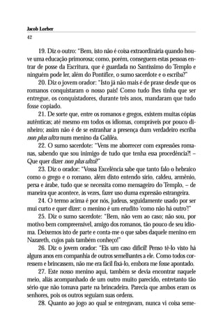Jacob Lorber
42

     19. Diz o outro: “Bem, isto não é coisa extraordinária quando hou-
ve uma educação primorosa; como, porém, conseguem estas pessoas en-
trar de posse da Escritura, que é guardada no Santíssimo do Templo e
ninguém pode ler, além do Pontífice, o sumo sacerdote e o escriba?”
     20. Diz o jovem orador: “Isto já não mais é de praxe desde que os
romanos conquistaram o nosso país! Como tudo lhes tinha que ser
entregue, os conquistadores, durante três anos, mandaram que tudo
fosse copiado.
     21. De sorte que, entre os romanos e gregos, existem muitas cópias
autênticas; até mesmo em todos os idiomas, compráveis por pouco di-
nheiro; assim não é de se estranhar a presença dum verdadeiro escriba
non plus ultra num menino da Galiléa.
     22. O sumo sacerdote: “Vens me aborrecer com expressões roma-
nas, sabendo que sou inimigo de tudo que tenha essa procedência?! –
Que quer dizer non plus ultra?”
     23. Diz o orador: “Vossa Excelência sabe que tanto falo o hebraico
como o grego e o romano, além disto entendo sírio, caldeu, armênio,
persa e árabe, tudo que se necessita como mensageiro do Templo, – de
maneira que acontece, às vezes, fazer uso duma expressão estrangeira.
     24. O termo acima é por nós, judeus, seguidamente usado por ser
mui curto e quer dizer: o menino é um erudito ‘como não há outro’!”
     25. Diz o sumo sacerdote: “Bem, não vem ao caso; não sou, por
motivo bem compreensível, amigo dos romanos, tão pouco de seu idio-
ma. Deixemos isto de parte e conta-me o que sabes daquele menino em
Nazareth, cujos pais também conheço!”
     26. Diz o jovem orador: “Eis um caso difícil! Penso tê-lo visto há
alguns anos em companhia de outros semelhantes a ele. Como todos cor-
ressem e brincassem, não me era fácil fixá-lo, embora me fosse apontado.
     27. Este nosso menino aqui, também se devia encontrar naquele
meio, aliás acompanhado de um outro muito parecido, entretanto tão
sério que não tomava parte na brincadeira. Parecia que ambos eram os
senhores, pois os outros seguiam suas ordens.
     28. Quanto ao jogo ao qual se entregavam, nunca vi coisa seme-
 
