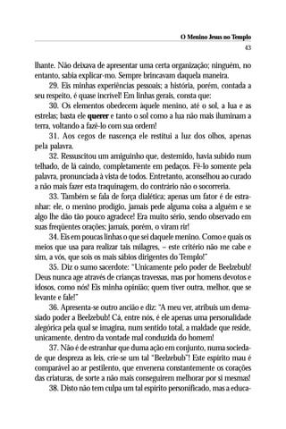 O Menino Jesus no Templo
                                                                     43

lhante. Não deixava de apresentar uma certa organização; ninguém, no
entanto, sabia explicar-mo. Sempre brincavam daquela maneira.
     29. Eis minhas experiências pessoais; a história, porém, contada a
seu respeito, é quase incrível! Em linhas gerais, consta que:
     30. Os elementos obedecem àquele menino, até o sol, a lua e as
estrelas; basta ele querer e tanto o sol como a lua não mais iluminam a
terra, voltando a fazê-lo com sua ordem!
     31. Aos cegos de nascença ele restitui a luz dos olhos, apenas
pela palavra.
     32. Ressuscitou um amiguinho que, destemido, havia subido num
telhado, de lá caindo, completamente em pedaços. Fê-lo somente pela
palavra, pronunciada à vista de todos. Entretanto, aconselhou ao curado
a não mais fazer esta traquinagem, do contrário não o socorreria.
     33. Também se fala de força dialética; apenas um fator é de estra-
nhar: ele, o menino prodígio, jamais pede alguma coisa a alguém e se
algo lhe dão tão pouco agradece! Era muito sério, sendo observado em
suas freqüentes orações; jamais, porém, o viram rir!
     34. Eis em poucas linhas o que sei daquele menino. Como e quais os
meios que usa para realizar tais milagres, – este critério não me cabe e
sim, a vós, que sois os mais sábios dirigentes do Templo!”
     35. Diz o sumo sacerdote: “Unicamente pelo poder de Beelzebub!
Deus nunca age através de crianças travessas, mas por homens devotos e
idosos, como nós! Eis minha opinião; quem tiver outra, melhor, que se
levante e fale!”
     36. Apresenta-se outro ancião e diz: “A meu ver, atribuis um dema-
siado poder a Beelzebub! Cá, entre nós, é ele apenas uma personalidade
alegórica pela qual se imagina, num sentido total, a maldade que reside,
unicamente, dentro da vontade mal conduzida do homem!
     37. Não é de estranhar que duma ação em conjunto, numa socieda-
de que despreza as leis, crie-se um tal “Beelzebub”! Este espírito mau é
comparável ao ar pestilento, que envenena constantemente os corações
das criaturas, de sorte a não mais conseguirem melhorar por si mesmas!
     38. Disto não tem culpa um tal espírito personificado, mas a educa-
 