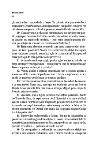 Jacob Lorber
44

ção nociva das crianças desde o berço. Os pais não alcançam o conheci-
mento dum Deus Poderoso e Sábio; igualmente, não podem concorrer em
ciências com os povos civilizados, pelo que, com facilidade são vencidos.
      39. Considerando a educação extraordinária do menino em ques-
tão, cujos pais devotos e instruídos nos são conhecidos, levando em con-
ta também seu espírito de caridade, – nem num pesadelo poderia afir-
mar que esteja este menino em contato com Beelzebub!
      40. Teria o mal absoluto, de acordo com vossa compreensão, alcan-
çado um bom propósito? Nunca tive conhecimento disto! Ou algum
entre vós, acaso, já assistiu a uma boa ação de criaturas más? Seria possível
conseguir algo de bom por meios desprezíveis?!
      41. Se aquele menino prodígio pratica ações nobres através de sua
força incompreensível para nós, – como poderia usar de meios nefastos?!
Peço-vos que me esclareçais a respeito!”
      42. Vários anciãos e escribas concordam com o orador; apenas o
sumo sacerdote e seus companheiros não o fazem, e o primeiro, levan-
tando-se, responde ao defensor do menino prodígio:
      43. “Percebo que desmentes a personalidade de Beelzebub, bem como
a de seus servos! Neste caso, peço que me expliques quem, no Monte
Horeb, lutou durante três dias com o arcanjo Miguel pelo corpo de
Moysés, saindo vencedor!
      44. Quem foi aquela figura luminosa que obteve permissão, diante
do Trono de Deus, de experimentar Job? Quem foi a serpente de Eva?
Quem, o mau espírito de Saul afugentado pelo menino David com os
toques de sua harpa? Além disso, existe uma quantidade de fatos na Es-
critura, mormente em Daniel, que muito fala do grande dragão! Como
irás interpretar isto?”
      45. Diz o velho e sábio escriba e fariseu: “Ser-me-ia coisa fácil se tu
possuísses o necessário grau de inteligência; mas as trevas do teu intelecto
não assimilam coisas luminosas e eu faria uma prédica a um cego e surdo,
que não teria efeito, – portanto, deixo de fazê-la!
      46. Os que queriam e podiam, já me compreenderam; dirigir um
sermão a uma vontade endurecida, seria o mesmo que deitar uma pedra
 