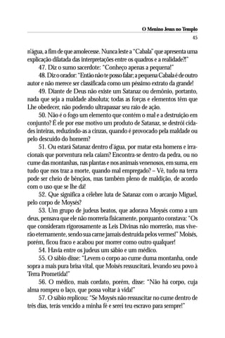 O Menino Jesus no Templo
                                                                          45

n’água, a fim de que amolecesse. Nunca leste a “Cabala” que apresenta uma
explicação dilatada das interpretações entre os quadros e a realidade?!”
     47. Diz o sumo sacerdote: “Conheço apenas a pequena!”
     48. Diz o orador: “Então não te posso falar; a pequena Cabala é de outro
autor e não merece ser classificada como um péssimo extrato da grande!
     49. Diante de Deus não existe um Satanaz ou demônio, portanto,
nada que seja a maldade absoluta; todas as forças e elementos têm que
Lhe obedecer, não podendo ultrapassar seu raio de ação.
     50. Não é o fogo um elemento que contém o mal e a destruição em
conjunto? É ele por esse motivo um produto de Satanaz, se destrói cida-
des inteiras, reduzindo-as a cinzas, quando é provocado pela maldade ou
pelo descuido do homem?
     51. Ou estará Satanaz dentro d’água, por matar esta homens e irra-
cionais que porventura nela caiam? Encontra-se dentro da pedra, ou no
cume das montanhas, nas plantas e nos animais venenosos, em suma, em
tudo que nos traz a morte, quando mal empregado? – Vê, tudo na terra
pode ser cheio de bênçãos, mas também pleno de maldição, de acordo
com o uso que se lhe dá!
     52. Que significa a célebre luta de Satanaz com o arcanjo Miguel,
pelo corpo de Moysés?
     53. Um grupo de judeus beatos, que adorava Moysés como a um
deus, pensava que ele não morreria fisicamente, porquanto constava: “Os
que consideram rigorosamente as Leis Divinas não morrerão, mas vive-
rão eternamente, sendo sua carne jamais destruída pelos vermes!” Moisés,
porém, ficou fraco e acabou por morrer como outro qualquer!
     54. Havia entre os judeus um sábio e um médico.
     55. O sábio disse: “Levem o corpo ao cume duma montanha, onde
sopra a mais pura brisa vital, que Moisés ressuscitará, levando seu povo à
Terra Prometida!”
     56. O médico, mais cordato, porém, disse: “Não há corpo, cuja
alma rompeu o laço, que possa voltar à vida!”
     57. O sábio replicou: “Se Moysés não ressuscitar no cume dentro de
três dias, terás vencido a minha fé e serei teu escravo para sempre!”
 
