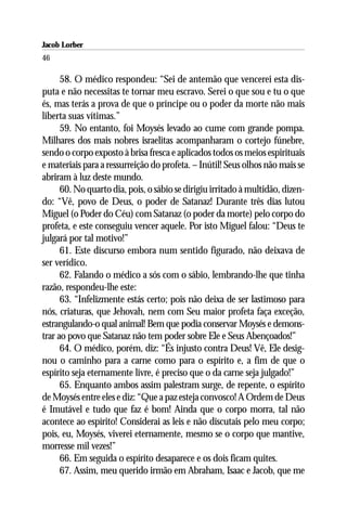 Jacob Lorber
46

      58. O médico respondeu: “Sei de antemão que vencerei esta dis-
puta e não necessitas te tornar meu escravo. Serei o que sou e tu o que
és, mas terás a prova de que o príncipe ou o poder da morte não mais
liberta suas vítimas.”
      59. No entanto, foi Moysés levado ao cume com grande pompa.
Milhares dos mais nobres israelitas acompanharam o cortejo fúnebre,
sendo o corpo exposto à brisa fresca e aplicados todos os meios espirituais
e materiais para a ressurreição do profeta. – Inútil! Seus olhos não mais se
abriram à luz deste mundo.
      60. No quarto dia, pois, o sábio se dirigiu irritado à multidão, dizen-
do: “Vê, povo de Deus, o poder de Satanaz! Durante três dias lutou
Miguel (o Poder do Céu) com Satanaz (o poder da morte) pelo corpo do
profeta, e este conseguiu vencer aquele. Por isto Miguel falou: “Deus te
julgará por tal motivo!”
      61. Este discurso embora num sentido figurado, não deixava de
ser verídico.
      62. Falando o médico a sós com o sábio, lembrando-lhe que tinha
razão, respondeu-lhe este:
      63. “Infelizmente estás certo; pois não deixa de ser lastimoso para
nós, criaturas, que Jehovah, nem com Seu maior profeta faça exceção,
estrangulando-o qual animal! Bem que podia conservar Moysés e demons-
trar ao povo que Satanaz não tem poder sobre Ele e Seus Abençoados!”
      64. O médico, porém, diz: “És injusto contra Deus! Vê, Ele desig-
nou o caminho para a carne como para o espírito e, a fim de que o
espírito seja eternamente livre, é preciso que o da carne seja julgado!”
      65. Enquanto ambos assim palestram surge, de repente, o espírito
de Moysés entre eles e diz: “Que a paz esteja convosco! A Ordem de Deus
é Imutável e tudo que faz é bom! Ainda que o corpo morra, tal não
acontece ao espírito! Considerai as leis e não discutais pelo meu corpo;
pois, eu, Moysés, viverei eternamente, mesmo se o corpo que mantive,
morresse mil vezes!”
      66. Em seguida o espírito desaparece e os dois ficam quites.
      67. Assim, meu querido irmão em Abraham, Isaac e Jacob, que me
 