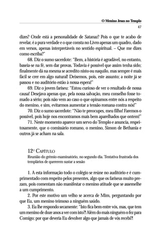 O Menino Jesus no Templo
                                                                          47

dizes? Onde está a personalidade de Satanaz? Pois o que te acabo de
revelar, é a pura verdade e o que consta no Livro apenas um quadro, dado
em versos, apenas interpretáveis no sentido espiritual. – Que me dizes
como escriba?”
      68. Diz o sumo sacerdote: “Bem, a história é agradável, no entanto,
baseia-se na fé, sem dar provas. Todavia é possível que assim tenha sido;
finalmente dá na mesma se acredito nisto ou naquilo, mas sempre é mais
fácil se crer em algo natural! Deixemos, pois, este assunto; a noite já se
passou e no auditório estão à nossa espera!”
      69. Diz o jovem fariseu: “Estou curioso de ver o resultado de nossa
causa! Desejava apenas que, pela nossa salvação, meu conselho fosse to-
mado a sério; pois não vem ao caso o que opinamos entre nós a respeito
do menino, e sim, evitarmos aumentar a tensão romana contra nós!”
      70. Diz o sumo sacerdote: “Não te preocupes, meu filho! Faremos o
possível, pois hoje nos encontramos mais bem aparelhados que ontem!”
      71. Neste momento aparece um servo do Templo e anuncia, respei-
tosamente, que o comissário romano, o menino, Simon de Bethania e
outros já se acham na sala.


    12O CAPÍTULO
    Reunião do grêmio examinatório, no segundo dia. Tentativa frustrada dos
    templários de quererem sustar a sessão

    1. A esta informação todo o colégio se reúne no auditório e é cum-
primentado com respeito pelos presentes, algo que os fariseus muito pre-
zam, pois comentam não manifestar o menino atitude que se assemelhe
a um cumprimento.
    2. Por este motivo um velho se acerca de Mim, perguntando por
que Eu, um menino teimoso a ninguém saúdo.
    3. Eu lhe respondo secamente: “Isto fica bem entre vós, mas, que tem
um menino de doze anos a ver com isto?! Além do mais ninguém o fez para
Comigo; por que deveria Eu devolver algo que jamais de vós recebi?!
 