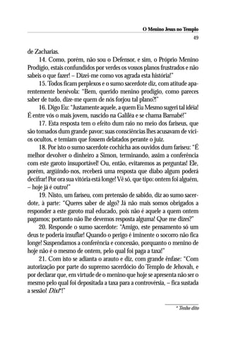 O Menino Jesus no Templo
                                                                          49

de Zacharias.
     14. Como, porém, não sou o Defensor, e sim, o Próprio Menino
Prodígio, estais confundidos por verdes os vossos planos frustrados e não
sabeis o que fazer! – Dizei-me como vos agrada esta história!”
     15. Todos ficam perplexos e o sumo sacerdote diz, com atitude apa-
rentemente benévola: “Bem, querido menino prodígio, como pareces
saber de tudo, dize-me quem de nós forjou tal plano?!”
     16. Digo Eu: “Justamente aquele, a quem Eu Mesmo sugeri tal idéia!
É entre vós o mais jovem, nascido na Galiléa e se chama Barnabé!”
     17. Esta resposta tem o efeito dum raio no meio dos fariseus, que
são tomados dum grande pavor; suas consciências lhes acusavam de víci-
os ocultos, e temiam que fossem delatados perante o juiz.
     18. Por isto o sumo sacerdote cochicha aos ouvidos dum fariseu: “É
melhor devolver o dinheiro a Simon, terminando, assim a conferência
com este garoto insuportável! Ou, então, evitaremos as perguntas! Ele,
porém, argüindo-nos, receberá uma resposta que diabo algum poderá
decifrar! Por ora sua vitória está longe! Vê só, que tipo: ontem foi alguém,
– hoje já é outro!”
     19. Nisto, um fariseu, com pretensão de sabido, diz ao sumo sacer-
dote, à parte: “Queres saber de algo? Já não mais somos obrigados a
responder a este garoto mal educado, pois não é aquele a quem ontem
pagamos; portanto não lhe devemos resposta alguma! Que me dizes?”
     20. Responde o sumo sacerdote: “Amigo, este pensamento só um
deus te poderia insuflar! Quando o perigo é iminente o socorro não fica
longe! Suspendamos a conferência e concessão, porquanto o menino de
hoje não é o mesmo de ontem, pelo qual foi paga a taxa!”
     21. Com isto se adianta o arauto e diz, com grande ênfase: “Com
autorização por parte do supremo sacerdócio do Templo de Jehovah, e
por declarar que, em virtude de o menino que hoje se apresenta não ser o
mesmo pelo qual foi depositada a taxa para a controvérsia, – fica sustada
a sessão! Dixi*!”

                                                                 * Tenho dito
 