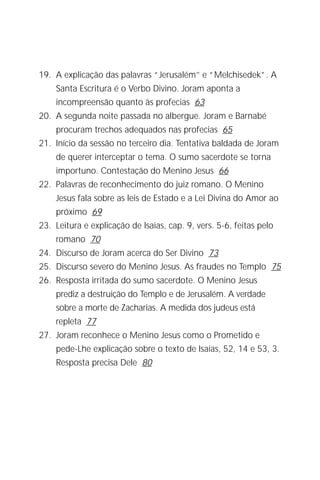 O Menino Jesus no Templo
                                                                     5


19. A explicação das palavras “Jerusalém’’ e “Melchisedek”. A
    Santa Escritura é o Verbo Divino. Joram aponta a
    incompreensão quanto às profecias 63
20. A segunda noite passada no albergue. Joram e Barnabé
    procuram trechos adequados nas profecias 65
21. Início da sessão no terceiro dia. Tentativa baldada de Joram
    de querer interceptar o tema. O sumo sacerdote se torna
    importuno. Contestação do Menino Jesus 66
22. Palavras de reconhecimento do juiz romano. O Menino
    Jesus fala sobre as leis de Estado e a Lei Divina do Amor ao
    próximo 69
23. Leitura e explicação de Isaías, cap. 9, vers. 5-6, feitas pelo
    romano 70
24. Discurso de Joram acerca do Ser Divino 73
25. Discurso severo do Menino Jesus. As fraudes no Templo 75
26. Resposta irritada do sumo sacerdote. O Menino Jesus
    prediz a destruição do Templo e de Jerusalém. A verdade
    sobre a morte de Zacharias. A medida dos judeus está
    repleta 77
27. Joram reconhece o Menino Jesus como o Prometido e
    pede-Lhe explicação sobre o texto de Isaías, 52, 14 e 53, 3.
    Resposta precisa Dele 80
 