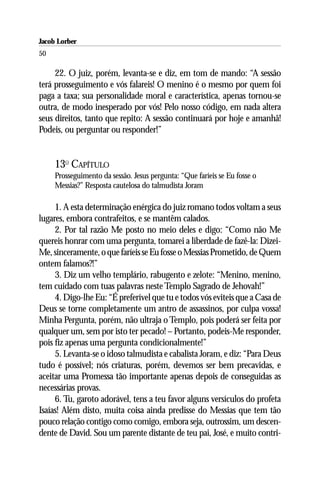 Jacob Lorber
50

     22. O juiz, porém, levanta-se e diz, em tom de mando: “A sessão
terá prosseguimento e vós falareis! O menino é o mesmo por quem foi
paga a taxa; sua personalidade moral e característica, apenas tornou-se
outra, de modo inesperado por vós! Pelo nosso código, em nada altera
seus direitos, tanto que repito: A sessão continuará por hoje e amanhã!
Podeis, ou perguntar ou responder!”


     13O CAPÍTULO
     Prosseguimento da sessão. Jesus pergunta: “Que faríeis se Eu fosse o
     Messias?” Resposta cautelosa do talmudista Joram

     1. A esta determinação enérgica do juiz romano todos voltam a seus
lugares, embora contrafeitos, e se mantêm calados.
     2. Por tal razão Me posto no meio deles e digo: “Como não Me
quereis honrar com uma pergunta, tomarei a liberdade de fazê-la: Dizei-
Me, sinceramente, o que faríeis se Eu fosse o Messias Prometido, de Quem
ontem falamos?!”
     3. Diz um velho templário, rabugento e zelote: “Menino, menino,
tem cuidado com tuas palavras neste Templo Sagrado de Jehovah!”
     4. Digo-lhe Eu: “É preferível que tu e todos vós eviteis que a Casa de
Deus se torne completamente um antro de assassinos, por culpa vossa!
Minha Pergunta, porém, não ultraja o Templo, pois poderá ser feita por
qualquer um, sem por isto ter pecado! – Portanto, podeis-Me responder,
pois fiz apenas uma pergunta condicionalmente!”
     5. Levanta-se o idoso talmudista e cabalista Joram, e diz: “Para Deus
tudo é possível; nós criaturas, porém, devemos ser bem precavidas, e
aceitar uma Promessa tão importante apenas depois de conseguidas as
necessárias provas.
     6. Tu, garoto adorável, tens a teu favor alguns versículos do profeta
Isaías! Além disto, muita coisa ainda predisse do Messias que tem tão
pouco relação contigo como comigo, embora seja, outrossim, um descen-
dente de David. Sou um parente distante de teu pai, José, e muito contri-
 