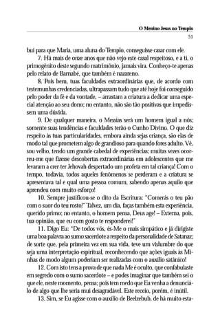 O Menino Jesus no Templo
                                                                        51

buí para que Maria, uma aluna do Templo, conseguisse casar com ele.
      7. Há mais de onze anos que não vejo este casal respeitoso, e a ti, o
primogênito deste segundo matrimônio, jamais vira. Conheço-te apenas
pelo relato de Barnabé, que também é nazareno.
      8. Pois bem, tuas faculdades extraordinárias que, de acordo com
testemunhas credenciadas, ultrapassam tudo que até hoje foi conseguido
pelo poder da fé e da vontade, – arrastam a criatura a dedicar uma espe-
cial atenção ao seu dono; no entanto, não são tão positivas que impedis-
sem uma dúvida.
      9. De qualquer maneira, o Messias será um homem igual a nós;
somente suas tendências e faculdades terão o Cunho Divino. O que diz
respeito às tuas particularidades, embora ainda sejas criança, são elas de
modo tal que prometem algo de grandioso para quando fores adulto. Vê,
sou velho, tendo um grande cabedal de experiências; muitas vezes ocor-
reu-me que fizesse descobertas extraordinárias em adolescentes que me
levaram a crer ter Jehovah despertado um profeta em tal criança! Com o
tempo, todavia, todos aqueles fenômenos se perderam e a criatura se
apresentava tal e qual uma pessoa comum, sabendo apenas aquilo que
aprendeu com muito esforço!
      10. Sempre justificou-se o dito da Escritura: “Comerás o teu pão
com o suor do teu rosto!” Talvez, um dia, faças também esta experiência,
querido primo; no entanto, o homem pensa, Deus age! – Externa, pois,
tua opinião, que eu com gosto te responderei!”
      11. Digo Eu: “De todos vós, és-Me o mais simpático e já dirigiste
uma boa palavra ao sumo sacerdote a respeito da personalidade de Satanaz;
de sorte que, pela primeira vez em sua vida, teve um vislumbre do que
seja uma interpretação espiritual, reconhecendo que ações iguais às Mi-
nhas de modo algum poderiam ser realizadas com o auxílio satânico!
      12. Com isto tens a prova de que nada Me é oculto, que confabulaste
em segredo com o sumo sacerdote – e podes imaginar que também sei o
que ele, neste momento, pensa; pois tem medo que Eu venha a denunciá-
lo de algo que lhe seria mui desagradável. Este receio, porém, é inútil.
      13. Sim, se Eu agisse com o auxílio de Beelzebub, de há muito esta-
 