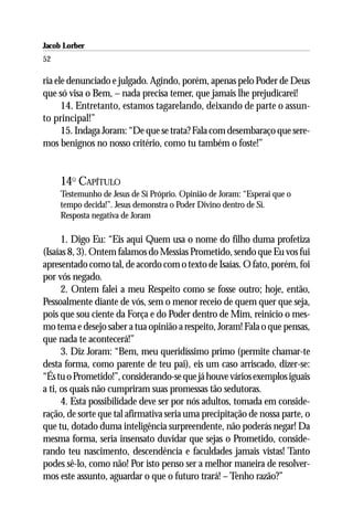 Jacob Lorber
52

ria ele denunciado e julgado. Agindo, porém, apenas pelo Poder de Deus
que só visa o Bem, – nada precisa temer, que jamais lhe prejudicarei!
      14. Entretanto, estamos tagarelando, deixando de parte o assun-
to principal!”
      15. Indaga Joram: “De que se trata? Fala com desembaraço que sere-
mos benignos no nosso critério, como tu também o foste!”


     14O CAPÍTULO
     Testemunho de Jesus de Si Próprio. Opinião de Joram: “Esperai que o
     tempo decida!”. Jesus demonstra o Poder Divino dentro de Si.
     Resposta negativa de Joram

      1. Digo Eu: “Eis aqui Quem usa o nome do filho duma profetiza
(Isaías 8, 3). Ontem falamos do Messias Prometido, sendo que Eu vos fui
apresentado como tal, de acordo com o texto de Isaías. O fato, porém, foi
por vós negado.
      2. Ontem falei a meu Respeito como se fosse outro; hoje, então,
Pessoalmente diante de vós, sem o menor receio de quem quer que seja,
pois que sou ciente da Força e do Poder dentro de Mim, reinicio o mes-
mo tema e desejo saber a tua opinião a respeito, Joram! Fala o que pensas,
que nada te acontecerá!”
      3. Diz Joram: “Bem, meu queridíssimo primo (permite chamar-te
desta forma, como parente de teu pai), eis um caso arriscado, dizer-se:
“És tu o Prometido!”, considerando-se que já houve vários exemplos iguais
a ti, os quais não cumpriram suas promessas tão sedutoras.
      4. Esta possibilidade deve ser por nós adultos, tomada em conside-
ração, de sorte que tal afirmativa seria uma precipitação de nossa parte, o
que tu, dotado duma inteligência surpreendente, não poderás negar! Da
mesma forma, seria insensato duvidar que sejas o Prometido, conside-
rando teu nascimento, descendência e faculdades jamais vistas! Tanto
podes sê-lo, como não! Por isto penso ser a melhor maneira de resolver-
mos este assunto, aguardar o que o futuro trará! – Tenho razão?”
 