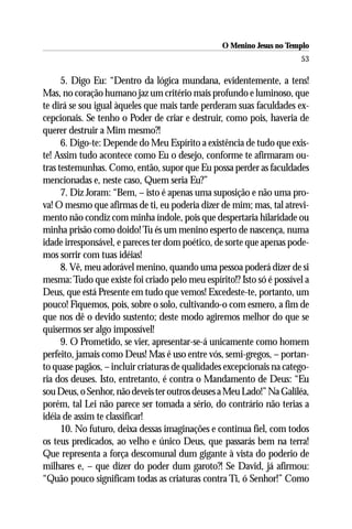 O Menino Jesus no Templo
                                                                       53

      5. Digo Eu: “Dentro da lógica mundana, evidentemente, a tens!
Mas, no coração humano jaz um critério mais profundo e luminoso, que
te dirá se sou igual àqueles que mais tarde perderam suas faculdades ex-
cepcionais. Se tenho o Poder de criar e destruir, como pois, haveria de
querer destruir a Mim mesmo?!
      6. Digo-te: Depende do Meu Espírito a existência de tudo que exis-
te! Assim tudo acontece como Eu o desejo, conforme te afirmaram ou-
tras testemunhas. Como, então, supor que Eu possa perder as faculdades
mencionadas e, neste caso, Quem seria Eu?”
      7. Diz Joram: “Bem, – isto é apenas uma suposição e não uma pro-
va! O mesmo que afirmas de ti, eu poderia dizer de mim; mas, tal atrevi-
mento não condiz com minha índole, pois que despertaria hilaridade ou
minha prisão como doido! Tu és um menino esperto de nascença, numa
idade irresponsável, e pareces ter dom poético, de sorte que apenas pode-
mos sorrir com tuas idéias!
      8. Vê, meu adorável menino, quando uma pessoa poderá dizer de si
mesma: Tudo que existe foi criado pelo meu espírito!? Isto só é possível a
Deus, que está Presente em tudo que vemos! Excedeste-te, portanto, um
pouco! Fiquemos, pois, sobre o solo, cultivando-o com esmero, a fim de
que nos dê o devido sustento; deste modo agiremos melhor do que se
quisermos ser algo impossível!
      9. O Prometido, se vier, apresentar-se-á unicamente como homem
perfeito, jamais como Deus! Mas é uso entre vós, semi-gregos, – portan-
to quase pagãos, – incluir criaturas de qualidades excepcionais na catego-
ria dos deuses. Isto, entretanto, é contra o Mandamento de Deus: “Eu
sou Deus, o Senhor, não deveis ter outros deuses a Meu Lado!” Na Galiléa,
porém, tal Lei não parece ser tomada a sério, do contrário não terias a
idéia de assim te classificar!
      10. No futuro, deixa dessas imaginações e continua fiel, com todos
os teus predicados, ao velho e único Deus, que passarás bem na terra!
Que representa a força descomunal dum gigante à vista do poderio de
milhares e, – que dizer do poder dum garoto?! Se David, já afirmou:
“Quão pouco significam todas as criaturas contra Ti, ó Senhor!” Como
 