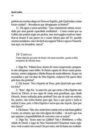 Jacob Lorber
54

poderia um menino alegar ser Deus em Espírito, pelo Qual todas a coisas
foram criadas?! – Reconheces que ultrapassaste os limites?!”
     11. Diz agora o sumo sacerdote: “Que ensinamento salutar, secun-
dado por uma grande capacidade mediadora! – Como consta que na
Galiléa não poderá surgir um profeta, estes semi-pagãos resolvem classi-
ficar-se deuses! E este parece ter o maior talento para tal! Vê, querido
menino messiânico, não é tão fácil nos enganar! Talvez o seja em Nazareth,
mas aqui, em Jerusalém, nunca!”


     15O CAPÍTULO
     Várias objeções por parte de Joram e do sumo sacerdote, quanto à idéia
     messiânica do Menino Jesus

     1. Digo Eu: “Falastes bem, dentro de vossa compreensão, porquan-
to não ultrapassa vosso hálito. Se fôsseis capazes de elevar vossos pensa-
mentos, veríeis e julgaríeis a Minha Pessoa de modo diferente. Já que vos
escandaliza o que vos disse do Meu Espírito, esclarecei-Me quem falou
pela boca dos profetas!”
     2. Diz Joram: “Foi o Espírito de Deus, pelo Qual tudo que existe
foi feito!”
     3. “Bem”, digo Eu, “se assim foi, por que então o Meu Espírito não
deverá ser Divino, se sou capaz de coisas mais grandiosas, que, desde
Henoch, foram realizadas pelos profetas?! Seu raio de ação era restrito;
Eu, porém, não tenho limites para agir, faço o que quero e tudo se
realiza! Como, pois, o Meu Espírito é outro que não Aquele, Que por
eles falava?”
     4. Diz Joram: “Sim, sim, muito bem; estaria certo se não fosses galileu!
Consta, no entanto, que não viria algum da Galiléa, – de sorte que tens
que suportar a impossibilidade de concorrer com os outros!”
     5. Digo Eu: “Acaso nasci na Galiléa?! Não é Bethlehem, a velha
cidade de David, o lugar do Meu Nascimento?! Examinai vossos regis-
tros e vede se assim não consta! Ou por outra, não foi Isaías um verdadei-
 