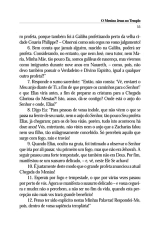 O Menino Jesus no Templo
                                                                       55

ro profeta, porque também foi à Galiléa profetizando perto da velha ci-
dade Cesaréa Philippe?! – Observai como sois cegos no vosso julgamento!
     6. Bem consta que jamais alguém, nascido na Galiléa, poderá ser
profeta. Considerando, no entanto, que nem José, meu tutor, nem Ma-
ria, Minha Mãe, tão pouco Eu, somos galileus de nascença, mas vivemos
como imigrantes durante nove anos em Nazareth, – como, pois, não
devo também possuir o Verdadeiro e Divino Espírito, igual a qualquer
outro profeta?!”
     7. Responde o sumo sacerdote: “Então, não consta: ‘Vê, enviarei o
Meu anjo diante de Ti, a fim de que prepare os caminhos para o Senhor!’
e que Elias viria antes, a fim de preparar as criaturas para a Chegada
Gloriosa do Messias?! Isto, acaso, dá-se contigo? Onde está o anjo do
Senhor e onde, Elias?’’
     8. Digo Eu: “Para pessoas de vossa índole, que não vêem o que se
passa na frente de seu nariz, nem o anjo do Senhor, tão pouco Seu profeta
Elias, já chegaram; para os de boa visão, porém, tudo isto aconteceu há
doze anos! Vós, entretanto, não vistes nem o anjo que a Zacharias falou
nem seu filho, tão milagrosamente concebido. Só percebeis aquilo que
surge com fogo, raio e trovão!
     9. Quando Elias, oculto na gruta, foi intimado a observar o Senhor
que iria por ali passar, viu primeiro um fogo, mas que não era Jehovah. A
seguir passou uma forte tempestade, que também não era Deus. Por fim,
manifestou-se um sussurro delicado, – e, vê, neste Ele Se achava!
     10. É justamente deste modo que o grande profeta anunciou a atual
Chegada do Messias!
     11. Esperais por fogo e tempestade, o que por várias vezes passou
por perto de vós. Agora se manifesta o sussurro delicado – e vossa ceguei-
ra e mudez não o percebem, a não ser no fim da vida, quando esta per-
cepção não mais vos trará grande benefício!
     12. Penso ter sido explícito nestas Minhas Palavras! Respondei-Me,
pois, dentro de vossa sapiência templária!”
 