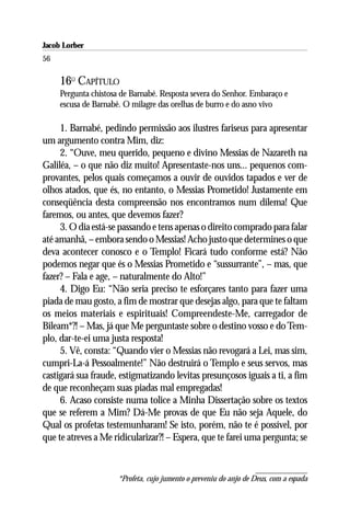 Jacob Lorber
56

     16O CAPÍTULO
     Pergunta chistosa de Barnabé. Resposta severa do Senhor. Embaraço e
     escusa de Barnabé. O milagre das orelhas de burro e do asno vivo

     1. Barnabé, pedindo permissão aos ilustres fariseus para apresentar
um argumento contra Mim, diz:
     2. “Ouve, meu querido, pequeno e divino Messias de Nazareth na
Galiléa, – o que não diz muito! Apresentaste-nos uns... pequenos com-
provantes, pelos quais começamos a ouvir de ouvidos tapados e ver de
olhos atados, que és, no entanto, o Messias Prometido! Justamente em
conseqüência desta compreensão nos encontramos num dilema! Que
faremos, ou antes, que devemos fazer?
     3. O dia está-se passando e tens apenas o direito comprado para falar
até amanhã, – embora sendo o Messias! Acho justo que determines o que
deva acontecer conosco e o Templo! Ficará tudo conforme está? Não
podemos negar que és o Messias Prometido e “sussurrante”, – mas, que
fazer? – Fala e age, – naturalmente do Alto!”
     4. Digo Eu: “Não seria preciso te esforçares tanto para fazer uma
piada de mau gosto, a fim de mostrar que desejas algo, para que te faltam
os meios materiais e espirituais! Compreendeste-Me, carregador de
Bileam*?! – Mas, já que Me perguntaste sobre o destino vosso e do Tem-
plo, dar-te-ei uma justa resposta!
     5. Vê, consta: “Quando vier o Messias não revogará a Lei, mas sim,
cumpri-La-á Pessoalmente!” Não destruirá o Templo e seus servos, mas
castigará sua fraude, estigmatizando levitas presunçosos iguais a ti, a fim
de que reconheçam suas piadas mal empregadas!
     6. Acaso consiste numa tolice a Minha Dissertação sobre os textos
que se referem a Mim? Dá-Me provas de que Eu não seja Aquele, do
Qual os profetas testemunharam! Se isto, porém, não te é possível, por
que te atreves a Me ridicularizar?! – Espera, que te farei uma pergunta; se



                      *Profeta, cujo jumento o preveniu do anjo de Deus, com a espada
 