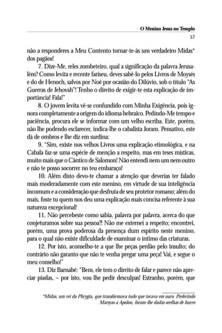 O Menino Jesus no Templo
                                                                                  57

não a responderes a Meu Contento tornar-te-ás um verdadeiro Midas*
dos pagãos!
     7. Dize-Me, reles zombeteiro, qual a significação da palavra Jerusa-
lém? Como levita e recente fariseu, deves sabê-lo pelos Livros de Moysés
e do de Henoch, salvos por Noé por ocasião do Dilúvio, sob o título “As
Guerras de Jehovah”! Tenho o direito de exigir-te esta explicação de im-
portância! Fala!”
     8. O jovem levita vê-se confundido com Minha Exigência, pois ig-
nora completamente a origem do idioma hebraico. Pedindo-Me tempo e
paciência, procura ele se informar com um velho escriba. Este, porém,
não lhe podendo esclarecer, indica-lhe o cabalista Joram. Pensativo, este
dá de ombros e lhe diz em surdina:
     9. “Sim, existe nos velhos Livros uma explicação etimológica, e na
Cabala faz-se uma espécie de menção a respeito, mas em teses místicas,
muito mais que o Cântico de Salomon! Não entendi nem um nem outro
e não te posso socorrer no teu embaraço!
     10. Além disto devo-te chamar a atenção que deverias ter falado
mais moderadamente com este menino, em virtude de sua inteligência
incomum e a consideração que desfruta de seu protetor romano; além do
mais, foste tu quem nos deu uma explicação mais concisa referente à sua
natureza excepcional!
     11. Não percebeste como sabia, palavra por palavra, acerca do que
conjeturamos sobre sua pessoa?! Não me externei a respeito; encontrei,
porém, uma prova poderosa da presença dum espírito neste menino,
para o qual não existe dificuldade de examinar o íntimo das criaturas.
     12. Por isto, aconselho-te a que lhe peças perdão pelo insulto; do
contrário não garanto que não te venha pregar uma peça! Vai, e segue o
meu conselho!”
     13. Diz Barnabé: “Bem, ele tem o direito de falar e parece não apre-
ciar piadas, – por isto, vou lhe pedir desculpas! Estranho, porém, que

      *Midas, um rei da Phrygia, que transformava tudo que tocava em ouro. Preferindo
                                   Marsyas a Apolon, foram-lhe dadas orelhas de burro
 