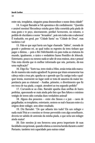 Jacob Lorber
58

entre nós, templários, ninguém possa desmembrar o nome desta cidade!”
     14. A seguir Barnabé se Me aproxima e diz cordialmente: “Querido
e amável menino! Reconheço minha grave falta cometida pela piada de
mau gosto e te peço, sinceramente, perdão! Acrescento, no entanto, o
pedido de elucidares o nome “Jerusalém”, pois nós todos não o sabemos!
É traduzido, em geral, por “Cidade Santa” ou “Cidade de Deus”, mas
também é só!
     15. Fala-se que aqui havia um lugar chamado “Salém”, morada de
grande e poderoso rei, ao qual todos os regentes da terra tinham que
pagar o dízimo, – pois o Rei Melchisedek era para todas as criaturas do
mundo, igualmente, o único e verdadeiro Sumo Pontífice de Jehovah.
Entretanto, pouco ou mesmo nada se sabe de seus ensinos, atos e pessoa!
Não resta dúvida que és melhor informado que nós, portanto, dá-nos
uma explicação!”
     16. Digo Eu: “Sorte tua, teres vindo a Mim, senão terias sido marca-
do de maneira não muito agradável! As provas que iriam ornamentar tua
cabeça estão a teus pés; apanha-as e aprende que Eu castigo toda e qual-
quer ironia, mormente no lugar onde se trata de assuntos da maior im-
portância para as criaturas! – Analisa, primeiro, o divertimento que fiz
em troca de tua piada, a seguir, atenderei ao teu segundo pedido!”
     17. Curvando-se ao chão, Barnabé apanha duas orelhas de burro
perfeitas, apavorando-se mais ainda pelo fato que lhes faltava o mínimo
vestígio de terem sido cortadas dum verdadeiro animal!
     18. Alguns dos presentes – entre eles Simon e o juiz – caem de
gargalhadas; os templários, entretanto, sentem-se mal e buscam entre si a
origem deste milagre, sem obter resultado.
     19. Diz Barnabé: “De que adianta isto tudo? Eis um milagre e
nada mais! Pois se o menino se tivesse prevenido com algo semelhante,
deveria ter sabido de antemão da minha piada, o que seria um milagre
ainda maior!
     20. Este menino já nos forneceu uma prova importante de suas
faculdades excepcionais, quando relatou a conversa havida durante a noite!
Portanto, também terá capacidade para outras coisas!
 