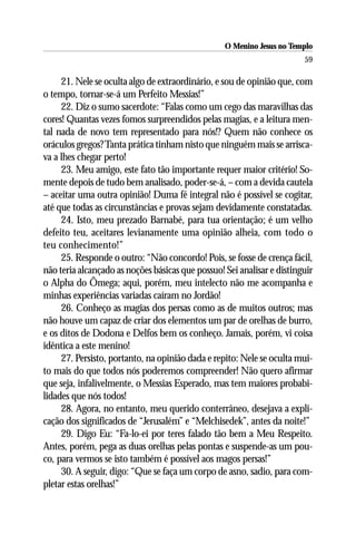 O Menino Jesus no Templo
                                                                        59

     21. Nele se oculta algo de extraordinário, e sou de opinião que, com
o tempo, tornar-se-á um Perfeito Messias!”
     22. Diz o sumo sacerdote: “Falas como um cego das maravilhas das
cores! Quantas vezes fomos surpreendidos pelas magias, e a leitura men-
tal nada de novo tem representado para nós!? Quem não conhece os
oráculos gregos? Tanta prática tinham nisto que ninguém mais se arrisca-
va a lhes chegar perto!
     23. Meu amigo, este fato tão importante requer maior critério! So-
mente depois de tudo bem analisado, poder-se-á, – com a devida cautela
– aceitar uma outra opinião! Duma fé integral não é possível se cogitar,
até que todas as circunstâncias e provas sejam devidamente constatadas.
     24. Isto, meu prezado Barnabé, para tua orientação; é um velho
defeito teu, aceitares levianamente uma opinião alheia, com todo o
teu conhecimento!”
     25. Responde o outro: “Não concordo! Pois, se fosse de crença fácil,
não teria alcançado as noções básicas que possuo! Sei analisar e distinguir
o Alpha do Ômega; aqui, porém, meu intelecto não me acompanha e
minhas experiências variadas caíram no Jordão!
     26. Conheço as magias dos persas como as de muitos outros; mas
não houve um capaz de criar dos elementos um par de orelhas de burro,
e os ditos de Dodona e Delfos bem os conheço. Jamais, porém, vi coisa
idêntica a este menino!
     27. Persisto, portanto, na opinião dada e repito: Nele se oculta mui-
to mais do que todos nós poderemos compreender! Não quero afirmar
que seja, infalivelmente, o Messias Esperado, mas tem maiores probabi-
lidades que nós todos!
     28. Agora, no entanto, meu querido conterrâneo, desejava a expli-
cação dos significados de “Jerusalém” e “Melchisedek”, antes da noite!”
     29. Digo Eu: “Fa-lo-ei por teres falado tão bem a Meu Respeito.
Antes, porém, pega as duas orelhas pelas pontas e suspende-as um pou-
co, para vermos se isto também é possível aos magos persas!”
     30. A seguir, digo: “Que se faça um corpo de asno, sadio, para com-
pletar estas orelhas!”
 