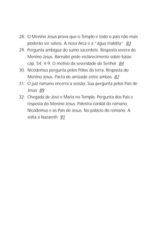 Jacob Lorber
6


28. O Menino Jesus prova que o Templo e todo o país não mais
     poderão ser salvos. A nova Arca e a “água maldita” 83
29. Pergunta ambígua do sumo sacerdote. Resposta severa do
     Menino Jesus. Barnabé pede esclarecimento sobre Isaías
     cap. 54, 4-9. O motivo da severidade do Senhor 84
30. Nicodemus pergunta pelos Pólos da terra. Resposta do
     Menino Jesus. Pacto de amizade entre ambos 87
31. O juiz romano encerra a sessão. Sua pergunta pelos Pais de
     Jesus 89
32. Chegada de José e Maria no Templo. Pergunta dos Pais e
     resposta do Menino Jesus. Palestra cordial do romano,
     Nicodemus e os Pais de Jesus. No palácio do romano. A
     volta a Nazareth 91
 