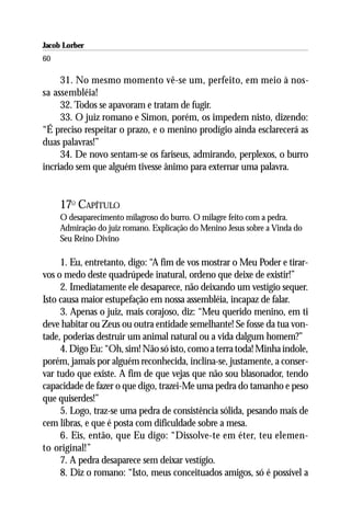 Jacob Lorber
60

     31. No mesmo momento vê-se um, perfeito, em meio à nos-
sa assembléia!
     32. Todos se apavoram e tratam de fugir.
     33. O juiz romano e Simon, porém, os impedem nisto, dizendo:
“É preciso respeitar o prazo, e o menino prodígio ainda esclarecerá as
duas palavras!”
     34. De novo sentam-se os fariseus, admirando, perplexos, o burro
incriado sem que alguém tivesse ânimo para externar uma palavra.


     17O CAPÍTULO
     O desaparecimento milagroso do burro. O milagre feito com a pedra.
     Admiração do juiz romano. Explicação do Menino Jesus sobre a Vinda do
     Seu Reino Divino

     1. Eu, entretanto, digo: “A fim de vos mostrar o Meu Poder e tirar-
vos o medo deste quadrúpede inatural, ordeno que deixe de existir!”
     2. Imediatamente ele desaparece, não deixando um vestígio sequer.
Isto causa maior estupefação em nossa assembléia, incapaz de falar.
     3. Apenas o juiz, mais corajoso, diz: “Meu querido menino, em ti
deve habitar ou Zeus ou outra entidade semelhante! Se fosse da tua von-
tade, poderias destruir um animal natural ou a vida dalgum homem?”
     4. Digo Eu: “Oh, sim! Não só isto, como a terra toda! Minha índole,
porém, jamais por alguém reconhecida, inclina-se, justamente, a conser-
var tudo que existe. A fim de que vejas que não sou blasonador, tendo
capacidade de fazer o que digo, trazei-Me uma pedra do tamanho e peso
que quiserdes!”
     5. Logo, traz-se uma pedra de consistência sólida, pesando mais de
cem libras, e que é posta com dificuldade sobre a mesa.
     6. Eis, então, que Eu digo: “Dissolve-te em éter, teu elemen-
to original!”
     7. A pedra desaparece sem deixar vestígio.
     8. Diz o romano: “Isto, meus conceituados amigos, só é possível a
 