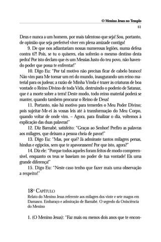 O Menino Jesus no Templo
                                                                          61

Deus e nunca a um homem, por mais talentoso que seja! Sou, portanto,
de opinião que seja preferível viver em plena amizade contigo!
      9. De que nos adiantariam nossas numerosas legiões, numa defesa
contra ti?! Pois, se tu o quiseres, elas sofrerão o mesmo destino desta
pedra! Por isto declaro que és um Messias Justo do teu povo, não haven-
do poder que possa te enfrentar!”
      10. Digo Eu: “Por tal motivo não precisas ficar de cabelo branco!
Não vim para Me tornar um rei do mundo, inaugurando um reino ma-
terial para os judeus; a razão de Minha Vinda é trazer às criaturas de boa
vontade o Reino Divino de toda Vida, destruindo o poderio de Satanaz,
que é a morte sobre a terra! Deste modo, todo reino material poderá se
manter, quando também procurar o Reino de Deus!
      11. Portanto, não há motivo para temerdes o Meu Poder Divino;
pois sujeitar-Me-ei às vossas leis até à transformação do Meu Corpo,
quando voltar de onde vim. – Agora, para finalizar o dia, voltemos à
explicação das duas palavras!”
      12. Diz Barnabé, satisfeito: “Graças ao Senhor! Prefiro as palavras
aos milagres, que deixam a pessoa cheia de pavor!”
      13. Digo Eu: “Mas, por quê? Já admiraste tantos milagres persas,
hindus e egípcios, sem que te apavorassem! Por que isto, agora?”
      14. Diz ele: “Porque todos aqueles foram feitos de modo compreen-
sível, enquanto os teus se baseiam no poder de tua vontade! Eis uma
grande diferença!”
      15. Digo Eu: “Neste caso tenho que fazer mais uma observação
a respeito!”


    18O CAPÍTULO
    Relato do Menino Jesus referente aos milagres dos vinte e sete magos em
    Damasco. Embaraço e admiração de Barnabé. O segredo da Onisciência
    do Menino

    1. (O Menino Jesus): “Faz mais ou menos dois anos que te encon-
 