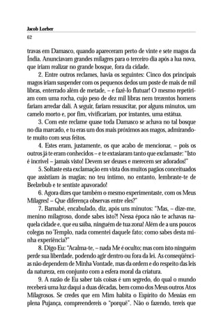 Jacob Lorber
62

travas em Damasco, quando apareceram perto de vinte e sete magos da
Índia. Anunciavam grandes milagres para o terceiro dia após a lua nova,
que iriam realizar no grande bosque, fora da cidade.
     2. Entre outros reclames, havia os seguintes: Cinco dos principais
magos iriam suspender com os pequenos dedos um poste de mais de mil
libras, enterrado além de metade, – e fazê-lo flutuar! O mesmo repetiri-
am com uma rocha, cujo peso de dez mil libras nem trezentos homens
fariam arredar dali. A seguir, fariam ressuscitar, por alguns minutos, um
camelo morto e, por fim, vivificariam, por instantes, uma estátua.
     3. Com este reclame quase toda Damasco se achava no tal bosque
no dia marcado, e tu eras um dos mais próximos aos magos, admirando-
te muito com seus feitos.
     4. Estes eram, justamente, os que acabo de mencionar, – pois os
outros já te eram conhecidos – e te extasiaram tanto que exclamaste: “Isto
é incrível – jamais visto! Devem ser deuses e merecem ser adorados!”
     5. Soltaste esta exclamação em vista dos muitos pagãos conceituados
que assistiam às magias; no teu íntimo, no entanto, lembraste-te de
Beelzebub e te sentiste apavorado!
     6. Agora dizes que também o mesmo experimentaste, com os Meus
Milagres! – Que diferença observas entre eles?”
     7. Barnabé, encabulado, diz, após uns minutos: “Mas, – dize-me,
menino milagroso, donde sabes isto?! Nessa época não te achavas na-
quela cidade e, que eu saiba, ninguém de tua zona! Além de a uns poucos
colegas no Templo, nada comentei daquele fato; como sabes desta mi-
nha experiência?”
     8. Digo Eu: “Acalma-te, – nada Me é oculto; mas com isto ninguém
perde sua liberdade, podendo agir dentro ou fora da lei. As conseqüênci-
as não dependem de Minha Vontade, mas da ordem e do respeito das leis
da natureza, em conjunto com a esfera moral da criatura.
     9. A razão de Eu saber tais coisas é um segredo, do qual o mundo
receberá uma luz daqui a duas décadas, bem como dos Meus outros Atos
Milagrosos. Se credes que em Mim habita o Espírito do Messias em
plena Pujança, compreendereis o “porquê”. Não o fazendo, tereis que
 