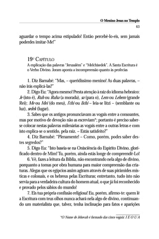 O Menino Jesus no Templo
                                                                                63

aguardar o tempo acima estipulado! Então percebê-lo-eis, sem jamais
poderdes imitar-Me!”


     19O CAPÍTULO
     A explicação das palavras “Jerusalém’’ e “Melchisedek”. A Santa Escritura é
     o Verbo Divino. Joram aponta a incompreensão quanto às profecias

      1. Diz Barnabé: “Mas, – queridíssimo menino! As duas palavras, –
não irás explicá-las?”
      2. Digo Eu: “Agora mesmo! Presta atenção à raiz do idioma hebraico:
Je (isto é), Ruh ou Ruha (a morada), sa (para o), Lem ou Lehem (grande
Rei); Me ou Mei (do meu), l’chi ou lichi – leia-se litzi – (semblante ou
luz), sedek (lugar).
      3. Sabes que os antigos pronunciavam as vogais entre a consoantes,
mas por motivo de devoção não as escreviam*; portanto é preciso saber-
se colocar nestas palavras milenárias as vogais entre a outras letras e com
isto explica-se o sentido, pela raiz. – Estás satisfeito?”
      4. Diz Barnabé: “Plenamente! – Como, porém, podes saber des-
tes segredos?”
      5. Digo Eu: “Isto baseia-se na Onisciência do Espírito Divino, glori-
ficado dentro de Mim! Tu, porém, ainda estás longe de compreendê-Lo!
      6. Vê, fazes a leitura da Bíblia, não encontrando nela algo de divino,
porquanto a tomas por obra humana para maior compreensão das cria-
turas. Alegas que os egípcios assim agiram através de suas pirâmides mís-
ticas e colossais, e os hebreus pelas Escrituras; entretanto, tudo isto não
servia para a verdadeira cultura do homem atual, o que já foi reconhecido
e provado pelos sábios do mundo!
      7. Eis tua própria confissão religiosa! Eu, porém, afirmo-te: quem lê
a Escritura com teus olhos nunca achará nela algo de divino, continuan-
do um materialista que, talvez, tenha inclinação para fatos e aparições

                           *O Nome de Jehovah é formado das cinco vogais: I E O U A
 