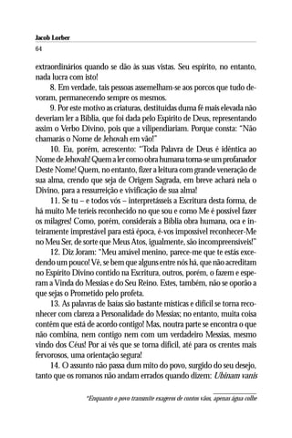 Jacob Lorber
64

extraordinários quando se dão às suas vistas. Seu espírito, no entanto,
nada lucra com isto!
     8. Em verdade, tais pessoas assemelham-se aos porcos que tudo de-
voram, permanecendo sempre os mesmos.
     9. Por este motivo as criaturas, destituídas duma fé mais elevada não
deveriam ler a Bíblia, que foi dada pelo Espírito de Deus, representando
assim o Verbo Divino, pois que a vilipendiariam. Porque consta: “Não
chamarás o Nome de Jehovah em vão!”
     10. Eu, porém, acrescento: “Toda Palavra de Deus é idêntica ao
Nome de Jehovah! Quem a ler como obra humana torna-se um profanador
Deste Nome! Quem, no entanto, fizer a leitura com grande veneração de
sua alma, crendo que seja de Origem Sagrada, em breve achará nela o
Divino, para a ressurreição e vivificação de sua alma!
     11. Se tu – e todos vós – interpretásseis a Escritura desta forma, de
há muito Me teríeis reconhecido no que sou e como Me é possível fazer
os milagres! Como, porém, considerais a Bíblia obra humana, oca e in-
teiramente imprestável para está época, é-vos impossível reconhecer-Me
no Meu Ser, de sorte que Meus Atos, igualmente, são incompreensíveis!”
     12. Diz Joram: “Meu amável menino, parece-me que te estás exce-
dendo um pouco! Vê, se bem que alguns entre nós há, que não acreditam
no Espírito Divino contido na Escritura, outros, porém, o fazem e espe-
ram a Vinda do Messias e do Seu Reino. Estes, também, não se oporão a
que sejas o Prometido pelo profeta.
     13. As palavras de Isaías são bastante místicas e difícil se torna reco-
nhecer com clareza a Personalidade do Messias; no entanto, muita coisa
contêm que está de acordo contigo! Mas, noutra parte se encontra o que
não combina, nem contigo nem com um verdadeiro Messias, mesmo
vindo dos Céus! Por aí vês que se torna difícil, até para os crentes mais
fervorosos, uma orientação segura!
     14. O assunto não passa dum mito do povo, surgido do seu desejo,
tanto que os romanos não andam errados quando dizem: Ubinam vanis

                 *Enquanto o povo transmite exageros de contos vãos, apenas água colhe
 