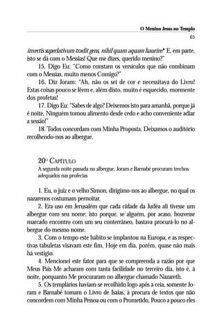 O Menino Jesus no Templo
                                                                            65

invectis superlativum tradit gens, nihil quam aquam haurire!* E, em parte,
isto se dá com o Messias! Que me dizes, querido menino?”
      15. Digo Eu: “Como constam os versículos que não combinam
com o Messias, muito menos Comigo?”
      16. Diz Joram: “Ah, não os sei de cor e necessitava do Livro!
Estas coisas pouco se lêem e, além disto, muito é esquecido, mormente
dos profetas!
      17. Digo Eu: “Sabes de algo? Deixemos isto para amanhã, porque já
é noite. Ninguém tomou alimento desde cedo e acho conveniente adiar
a sessão!”
      18. Todos concordam com Minha Proposta. Deixamos o auditório
recolhendo-nos ao albergue.


    20O CAPÍTULO
    A segunda noite passada no albergue. Joram e Barnabé procuram trechos
    adequados nas profecias

     1. Eu, o juiz e o velho Simon, dirigimo-nos ao albergue, no qual os
nazarenos costumam pernoitar.
     2. Era uso em Jerusalém que cada cidade da Judéa ali tivesse um
albergue com seu nome; isto porque, se alguém, por acaso, houvesse
marcado encontro com um seu conterrâneo, bastava procurá-lo no al-
bergue do mesmo nome.
     3. Com o tempo este hábito se implantou na Europa, e as respec-
tivas tabuletas visavam este fim. Hoje em dia, porém, quase não mais
há vestígio.
     4. Mencionei este fator para que se compreenda a razão por que
Meus Pais Me acharam com tanta facilidade no terceiro dia, isto é, à
noite, porquanto Me procuraram no albergue chamado Nazareth.
     5. Os templários haviam-se recolhido logo após a ceia, somente Jo-
ram e Barnabé tomam o Livro de Isaías, à procura de textos que não
concordem com Minha Pessoa ou com o Prometido. Pouco a pouco eles
 