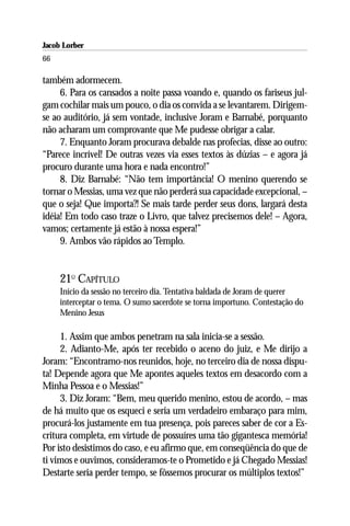 Jacob Lorber
66

também adormecem.
     6. Para os cansados a noite passa voando e, quando os fariseus jul-
gam cochilar mais um pouco, o dia os convida a se levantarem. Dirigem-
se ao auditório, já sem vontade, inclusive Joram e Barnabé, porquanto
não acharam um comprovante que Me pudesse obrigar a calar.
     7. Enquanto Joram procurava debalde nas profecias, disse ao outro:
“Parece incrível! De outras vezes via esses textos às dúzias – e agora já
procuro durante uma hora e nada encontro!”
     8. Diz Barnabé: “Não tem importância! O menino querendo se
tornar o Messias, uma vez que não perderá sua capacidade excepcional, –
que o seja! Que importa?! Se mais tarde perder seus dons, largará desta
idéia! Em todo caso traze o Livro, que talvez precisemos dele! – Agora,
vamos; certamente já estão à nossa espera!”
     9. Ambos vão rápidos ao Templo.


     21O CAPÍTULO
     Início da sessão no terceiro dia. Tentativa baldada de Joram de querer
     interceptar o tema. O sumo sacerdote se torna importuno. Contestação do
     Menino Jesus

     1. Assim que ambos penetram na sala inicia-se a sessão.
     2. Adianto-Me, após ter recebido o aceno do juiz, e Me dirijo a
Joram: “Encontramo-nos reunidos, hoje, no terceiro dia de nossa dispu-
ta! Depende agora que Me apontes aqueles textos em desacordo com a
Minha Pessoa e o Messias!”
     3. Diz Joram: “Bem, meu querido menino, estou de acordo, – mas
de há muito que os esqueci e seria um verdadeiro embaraço para mim,
procurá-los justamente em tua presença, pois pareces saber de cor a Es-
critura completa, em virtude de possuíres uma tão gigantesca memória!
Por isto desistimos do caso, e eu afirmo que, em conseqüência do que de
ti vimos e ouvimos, consideramos-te o Prometido e já Chegado Messias!
Destarte seria perder tempo, se fôssemos procurar os múltiplos textos!”
 