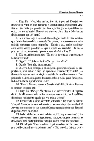O Menino Jesus no Templo
                                                                       67

     4. Digo Eu: “Não, Meu amigo, isto não é possível! Desejais vos
descartar de Mim de boas maneiras; é-vos indiferente se existe um Mes-
sias ou não, basta que possais viver bem e juntar grande quantidade de
ouro, prata e pedrarias! Trata-se, no entanto, disto: Sou o Messias ou
deveis esperar por um outro?
     5. Eu o sendo, logo o Reino de Deus chegou perto de vós e sabeis o
que devem fazer os de boa vontade! Se, porém, de acordo com a vossa
opinião e pelo que consta no profeta – Eu não o sou, podeis continuar
com vossos velhos pecados, até que a morte vos arrebate! – Já que a
procura dos textos tanto tempo vos rouba, dai-Me o Livro!”
     6. Diz o sumo sacerdote: “Na certa apontarás aqueles que
te favorecerão?!”
     7. Digo Eu: “Pois bem, indica-Me os contra Mim!”
     8. Diz ele: “Pois não, agora mesmo!”
     9. O Livro lhe é entregue e ele começa a procurar com ares de im-
portância, sem achar o que lhe agradasse. Finalmente triunfa! Sua
fisionomia externa uma satisfação mesclada de orgulho sacerdotal. De-
positando o Livro, com gestos de senhor, sobre a mesa, quase fura com o
indicador o texto que descobriu e diz:
     10. “Pronto! Vem cá, pequeno Messias da Galiléa, lê isto e dize-me
se também se aplica a ti!”
     11. Digo Eu: “Por que Me chamas a ler este versículo? O Espírito
dentro de Mim o conhecia muito antes que fosse escrito por Isaías! E tu
descobriste justamente aquele que Me trará a vitória!”
     12. Enraivecido o sumo sacerdote se levanta e diz, cheio de cólera:
“O que? Pretendes ter conhecido este texto antes do profeta recebê-lo?!
Advirto-te do excesso de tua ousadia! Contas apenas doze anos e dizes tal
disparate! Acaso és doido?!
     13. Embora fales de tua alma e de teu espírito – que são uma só coisa
– não é possível serem mais antigos que seu corpo, o qual, pelo testemunho
de Moysés, deve existir primeiro, para que a alma possa nele penetrar!
     14. Diz Moysés: “Deus modelou o primeiro homem de barro, so-
prando-lhe uma alma viva pelas narinas!” – Não se deduz daí que o cor-
 