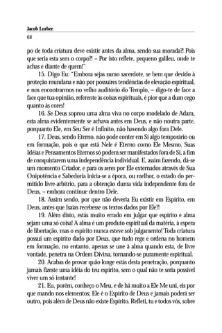 Jacob Lorber
68

po de toda criatura deve existir antes da alma, sendo sua morada?! Pois
que seria esta sem o corpo?! – Por isto reflete, pequeno galileu, onde te
achas e diante de quem!”
     15. Digo Eu: “Embora sejas sumo sacerdote, se bem que devido à
proteção mundana e não por possuíres tendências de elevação espiritual,
e nos encontrarmos no velho auditório do Templo, – digo-te de face a
face que tua opinião, referente às coisas espirituais, é pior que a dum cego
quanto às cores!
     16. Se Deus soprou uma alma viva no corpo modelado de Adam,
esta alma evidentemente se achava antes em Deus, e não noutra parte,
porquanto Ele, em Seu Ser é Infinito, não havendo algo fora Dele.
     17. Deus, sendo Eterno, não pode conter em Si algo temporário ou
em formação, pois o que está Nele é Eterno como Ele Mesmo. Suas
Idéias e Pensamentos Eternos só podem ser manifestados fora de Si, a fim
de conquistarem uma independência individual. E, assim fazendo, dá-se
um momento Criador, e para os seres por Ele externados através de Sua
Onipotência e Sabedoria inicia-se a época, ou melhor, o estado do per-
mitido livre-arbítrio, para a obtenção duma vida independente fora de
Deus, – embora continue dentro Dele.
     18. Assim sendo, por que não deveria Eu existir em Espírito, em
Deus, antes que Isaías recebesse os textos dados por Ele?!
     19. Além disto, estás muito errado em julgar que espírito e alma
sejam uma só coisa! A alma é um produto espiritual da matéria, à espera
de libertação, mas o espírito nunca esteve sob julgamento! Toda criatura
possui um espírito dado por Deus, que tudo rege e ordena no homem
em formação, no entanto, apenas se une à alma quando esta, de livre
vontade, penetra na Ordem Divina, tornando-se puramente espiritual.
     20. Acabas de provar quão longe estás desta penetração, porquanto
jamais fizeste uma idéia do teu espírito, sem o qual não te seria possível
viver um só instante!
     21. Eu, porém, conheço o Meu, e de há muito a Ele Me uni, eis por
que mando nos elementos; Ele é o Espírito de Deus e jamais poderá ser
outro, pois além de Deus não existe Espírito. Refleti, tu e todos vós, sobre
 