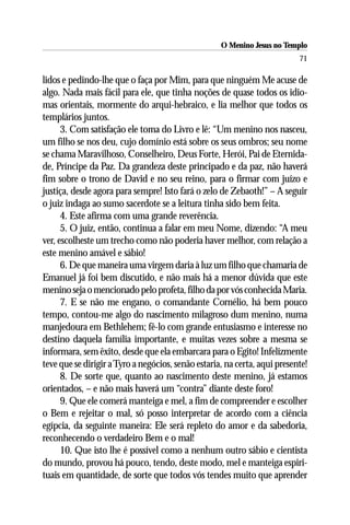 O Menino Jesus no Templo
                                                                           71

lidos e pedindo-lhe que o faça por Mim, para que ninguém Me acuse de
algo. Nada mais fácil para ele, que tinha noções de quase todos os idio-
mas orientais, mormente do arqui-hebraico, e lia melhor que todos os
templários juntos.
      3. Com satisfação ele toma do Livro e lê: “Um menino nos nasceu,
um filho se nos deu, cujo domínio está sobre os seus ombros; seu nome
se chama Maravilhoso, Conselheiro, Deus Forte, Herói, Pai de Eternida-
de, Príncipe da Paz. Da grandeza deste principado e da paz, não haverá
fim sobre o trono de David e no seu reino, para o firmar com juízo e
justiça, desde agora para sempre! Isto fará o zelo de Zebaoth!” – A seguir
o juiz indaga ao sumo sacerdote se a leitura tinha sido bem feita.
      4. Este afirma com uma grande reverência.
      5. O juiz, então, continua a falar em meu Nome, dizendo: “A meu
ver, escolheste um trecho como não poderia haver melhor, com relação a
este menino amável e sábio!
      6. De que maneira uma virgem daria à luz um filho que chamaria de
Emanuel já foi bem discutido, e não mais há a menor dúvida que este
menino seja o mencionado pelo profeta, filho da por vós conhecida Maria.
      7. E se não me engano, o comandante Cornélio, há bem pouco
tempo, contou-me algo do nascimento milagroso dum menino, numa
manjedoura em Bethlehem; fê-lo com grande entusiasmo e interesse no
destino daquela família importante, e muitas vezes sobre a mesma se
informara, sem êxito, desde que ela embarcara para o Egito! Infelizmente
teve que se dirigir a Tyro a negócios, senão estaria, na certa, aqui presente!
      8. De sorte que, quanto ao nascimento deste menino, já estamos
orientados, – e não mais haverá um “contra” diante deste foro!
      9. Que ele comerá manteiga e mel, a fim de compreender e escolher
o Bem e rejeitar o mal, só posso interpretar de acordo com a ciência
egípcia, da seguinte maneira: Ele será repleto do amor e da sabedoria,
reconhecendo o verdadeiro Bem e o mal!
      10. Que isto lhe é possível como a nenhum outro sábio e cientista
do mundo, provou há pouco, tendo, deste modo, mel e manteiga espiri-
tuais em quantidade, de sorte que todos vós tendes muito que aprender
 