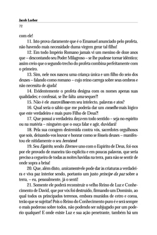 Jacob Lorber
72

com ele!
     11. Isto prova claramente que é o Emanuel anunciado pelo profeta,
não havendo mais necessidade duma virgem gerar tal filho!
     12. Em todo Império Romano jamais vi um menino de doze anos
que – descontando seu Poder Milagroso – se lhe pudesse tornar idêntico;
assim creio que o segundo trecho do profeta combina perfeitamente com
o primeiro.
     13. Sim, nele nos nasceu uma criança única e um filho do seio dos
deuses – falando como romano – cujo reino carrega sobre seus ombros e
não necessita de ajuda!
     14. Evidentemente o profeta designa com os nomes apenas suas
qualidades; e confessai, se lhe falta uma sequer?!
     15. Não é ele maravilhoso em seu intelecto, palavras e atos?
     16. Qual seria o sábio que me poderia dar um conselho mais lógico
que este verdadeiro e mais puro Filho de Deus?!
     17. Que possui a verdadeira força em todo sentido – seja no espírito
ou na matéria – ninguém que o ouça falar e agir, duvidará!
     18. Pela sua coragem destemida contra vós, sacerdotes orgulhosos
que sois, deixando-vos louvar e honrar como se fôsseis deuses – manifes-
tou ele nitidamente o seu heroísmo!
     19. Seu Espírito, sendo Eterno e uno com o Espírito de Deus, foi-nos
por ele provado de maneira tão explícita e em poucas palavras, que seria
preciso a cegueira de todas as noites havidas na terra, para não se sentir de
onde sopra a brisa!
     20. Que, além disto, unicamente ele pode dar às criaturas a verdadei-
ra e viva paz interior sendo, portanto um justo príncipe da paz sobre a
terra, – eu, pessoalmente, já o senti!
     21. Somente ele poderá reconstruir o velho Reino de Luz e Conhe-
cimento de David, que por vós foi destruído, firmando um Domínio, ao
qual todos os principados terrenos, embora munidos de cetro e coroa,
terão que se sujeitar! Pois o Reino do Conhecimento puro é e será sempre
o mais poderoso sobre todos, não podendo ser subjugado por um pode-
rio qualquer! E onde existe Luz e sua ação penetrante, também há um
 