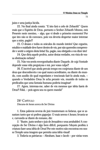 O Menino Jesus no Templo
                                                                         73

juízo e uma justiça lúcida.
     22. No final ainda consta: “E isto fará o zelo de Zebaoth!” Quem
mais que o Espírito de Deus, portanto o Senhor Zebaoth Mesmo, está
Presente neste menino, – algo, que vi desde o primeiro momento! Por
que isto não se dá convosco, pois vos deveria despertar maior interesse
que a mim, pagão?!
     23. Ó deuses e todos os oráculos do mundo inteiro! Que cegueira,
estultice e maldade deve haver dentro de vós, por não quererdes compreen-
der e sentir a origem desta brisa! Eu, pagão, sou obrigado a vos dizer isto!
     24. Que diria aquele profeta, autor destas verdades, em vista de vos-
sa obstinação nefasta?
     25. Não vos sentis envergonhados diante Daquele, de cuja Vontade
depende vossa vida preguiçosa e má, por vossa culpa?!
     26. É incrível que ainda percais tempo em conjeturas diante de um
deus que desconheceis e no qual nunca acreditastes, ou diante do mun-
do, com auxílio do qual engordastes e tencionais fazê-lo ainda mais, –
quando o Verdadeiro Deus Se acha perante vós, munido de todos os
predicados que uma fantasia humana poderia imaginar!
     27. Agora, interessa-me, saber de vós mesmos que idéia fazeis de
Deus?! Falai, – pois agora sou eu quem manda!”


     24O CAPÍTULO
     Discurso de Joram acerca do Ser Divino

     1. Estas palavras severas do juiz transtornam os fariseus, que se as-
sustam tanto que só podem gaguejar. O mais sereno é Joram; levanta-se
e, curvando-se diante do romano, diz:
     2. “Ilustre, justo senhor e juiz de Jerusalém e seus arrabaldes! A con-
cepção do Ser Divino é algo bem difícil, porquanto Moysés proibiu à
criatura fazer uma idéia de Deus! Por este motivo não encontras em nos-
so Templo uma imagem que permita uma idéia visual!
     3. Todavia os patriarcas – Abraham, lsaac e Jacob – por várias vezes
 