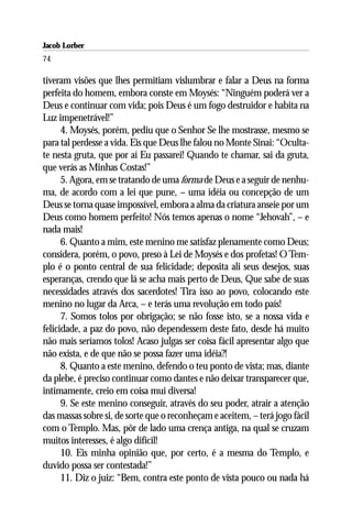 Jacob Lorber
74

tiveram visões que lhes permitiam vislumbrar e falar a Deus na forma
perfeita do homem, embora conste em Moysés: “Ninguém poderá ver a
Deus e continuar com vida; pois Deus é um fogo destruidor e habita na
Luz impenetrável!”
      4. Moysés, porém, pediu que o Senhor Se lhe mostrasse, mesmo se
para tal perdesse a vida. Eis que Deus lhe falou no Monte Sinai: “Oculta-
te nesta gruta, que por aí Eu passarei! Quando te chamar, sai da gruta,
que verás as Minhas Costas!”
      5. Agora, em se tratando de uma forma de Deus e a seguir de nenhu-
ma, de acordo com a lei que pune, – uma idéia ou concepção de um
Deus se torna quase impossível, embora a alma da criatura anseie por um
Deus como homem perfeito! Nós temos apenas o nome “Jehovah”, – e
nada mais!
      6. Quanto a mim, este menino me satisfaz plenamente como Deus;
considera, porém, o povo, preso à Lei de Moysés e dos profetas! O Tem-
plo é o ponto central de sua felicidade; deposita ali seus desejos, suas
esperanças, crendo que lá se acha mais perto de Deus, Que sabe de suas
necessidades através dos sacerdotes! Tira isso ao povo, colocando este
menino no lugar da Arca, – e terás uma revolução em todo país!
      7. Somos tolos por obrigação; se não fosse isto, se a nossa vida e
felicidade, a paz do povo, não dependessem deste fato, desde há muito
não mais seríamos tolos! Acaso julgas ser coisa fácil apresentar algo que
não exista, e de que não se possa fazer uma idéia?!
      8. Quanto a este menino, defendo o teu ponto de vista; mas, diante
da plebe, é preciso continuar como dantes e não deixar transparecer que,
intimamente, creio em coisa mui diversa!
      9. Se este menino conseguir, através do seu poder, atrair a atenção
das massas sobre si, de sorte que o reconheçam e aceitem, – terá jogo fácil
com o Templo. Mas, pôr de lado uma crença antiga, na qual se cruzam
muitos interesses, é algo difícil!
      10. Eis minha opinião que, por certo, é a mesma do Templo, e
duvido possa ser contestada!”
      11. Diz o juiz: “Bem, contra este ponto de vista pouco ou nada há
 