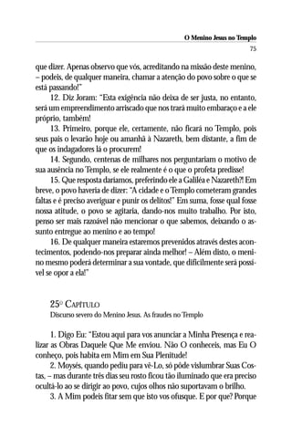 O Menino Jesus no Templo
                                                                        75

que dizer. Apenas observo que vós, acreditando na missão deste menino,
– podeis, de qualquer maneira, chamar a atenção do povo sobre o que se
está passando!”
      12. Diz Joram: “Esta exigência não deixa de ser justa, no entanto,
será um empreendimento arriscado que nos trará muito embaraço e a ele
próprio, também!
      13. Primeiro, porque ele, certamente, não ficará no Templo, pois
seus pais o levarão hoje ou amanhã à Nazareth, bem distante, a fim de
que os indagadores lá o procurem!
      14. Segundo, centenas de milhares nos perguntariam o motivo de
sua ausência no Templo, se ele realmente é o que o profeta predisse!
      15. Que resposta daríamos, preferindo ele a Galiléa e Nazareth?! Em
breve, o povo haveria de dizer: “A cidade e o Templo cometeram grandes
faltas e é preciso averiguar e punir os delitos!” Em suma, fosse qual fosse
nossa atitude, o povo se agitaria, dando-nos muito trabalho. Por isto,
penso ser mais razoável não mencionar o que sabemos, deixando o as-
sunto entregue ao menino e ao tempo!
      16. De qualquer maneira estaremos prevenidos através destes acon-
tecimentos, podendo-nos preparar ainda melhor! – Além disto, o meni-
no mesmo poderá determinar a sua vontade, que dificilmente será possí-
vel se opor a ela!”


    25O CAPÍTULO
    Discurso severo do Menino Jesus. As fraudes no Templo

      1. Digo Eu: “Estou aqui para vos anunciar a Minha Presença e rea-
lizar as Obras Daquele Que Me enviou. Não O conheceis, mas Eu O
conheço, pois habita em Mim em Sua Plenitude!
      2. Moysés, quando pediu para vê-Lo, só pôde vislumbrar Suas Cos-
tas, – mas durante três dias seu rosto ficou tão iluminado que era preciso
ocultá-lo ao se dirigir ao povo, cujos olhos não suportavam o brilho.
      3. A Mim podeis fitar sem que isto vos ofusque. E por que? Porque
 