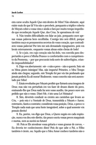Jacob Lorber
76

esta carne oculta Aquele Que está dentro de Mim! Não obstante, aqui
existe mais do que lá! Vós não o percebeis, porquanto a tríplice coberta
de Moysés cobre a vossa vista e ainda o fará por muito tempo impedin-
do que reconheçais Aquele Que, dos Céus, Se aproximou de vós!
     4. Não tendes dificuldades em falar ao juiz, porquanto ouve ape-
nas vossas palavras bem escolhidas. Comigo isto será difícil, porque
também ouço os pensamentos secretos do vosso coração, que contradi-
zem vossas palavras! Por isto me sois demasiado repugnantes, pois vos
lavais externamente, enquanto vossas almas estão cheias de lodo!
     5. Se o juiz, em cujo coração não há dolo, vos convida para des-
pertardes o povo à Minha Pessoa e o confortardes com o cumprimen-
to da Promessa, – por que procurais toda sorte de subterfúgios, crian-
do impossibilidades?
     6. Digo-vos abertamente: vós – e não o povo – não o quereis. Sois vós
os Meus piores inimigos! Mas, não importa! Primeiro, o Meu Tempo
ainda não chegou; segundo, este Templo foi por vós tão profanado que
jamais poderia Eu ali morar! Realmente, vosso conceito não será aumen-
tado por Mim!
     7. Estais revoltados por Moysés proibir que fizésseis uma imagem de
Deus; mas não vos perturbais em vos fazer de deuses diante do povo,
ensinando-lhe que Deus nada faz sem vosso auxílio, tão pouco ouve um
pedido que não o vosso. Dizei-Me, é isto uma Lei Moisaica?
     8. Sim, deveríeis conduzir os crentes aos caminhos que levam ao
Céu, – pois esta é a Vontade de Deus, transmitida a Moysés e Aaron;
entretanto, fazeis o contrário; considerais vossa posição, Deus, o povo e o
Templo nada mais que uma fonte inesgotável, sobre a qual somente vós
possuís direito!
     9. Eu, porém, vos digo que Deus, a Quem negais em cada respira-
ção, nunca vos deu este direito, tão pouco ouviu vossas preces maquinais
e mortas, nem as ouvirá no futuro!
     10. Pois se Ele atendesse vossa gritaria e vosso grasnar de corvos, –
Eu deveria ter conhecimento disto! Pois do que sabe o Pai, o Filho
também é ciente, ou: Aquilo que o Meu Amor conhece também não o
 