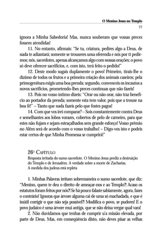 O Menino Jesus no Templo
                                                                               77

ignora a Minha Sabedoria! Mas, nunca souberam que vossas preces
fossem atendidas!
     11. No entanto, afirmais: “Se tu, criatura, pedires algo a Deus, de
nada te adiantará; somente se trouxeres uma oferenda e nós por ti pedir-
mos; nós, sacerdotes, apenas alcançamos algo com nossas orações; o povo
só deve oferecer sacrifícios, e, com isto, terá feito o pedido!”
     12. Deste modo sugais duplamente o povo! Primeiro, tirais-lhe o
dízimo de todos os frutos e a primeira criação dos animais caseiros; pela
primogenitura exigis uma boa prenda; segundo, convenceis os incautos a
novos sacrifícios, prometendo-lhes preces contínuas que não fazeis!
     13. Pois no vosso íntimo dizeis: “Orar ou não orar, não traz benefí-
cio ao portador da prenda; somente esta tem valor, pois que a trouxe na
boa fé!” – Tanto que nada fazeis pelo que fostes pagos!
     14. Com que vos irei comparar? – Sois constantemente contra Deus
e semelhantes aos lobos vorazes, cobertos de pelo de carneiro, para que
estes não fujam e sejam estraçalhados sem grande esforço! Vosso prêmio
no Além será de acordo com o vosso trabalho! – Digo-vos isto e podeis
estar certos de que Minha Promessa se cumprirá!”


     26O CAPÍTULO
     Resposta irritada do sumo sacerdote. O Menino Jesus prediz a destruição
     do Templo e de Jerusalém. A verdade sobre a morte de Zacharias.
     A medida dos judeus está repleta

     1. Minhas Palavras irritam sobremaneira o sumo sacerdote, que diz:
“Menino, quem te deu o direito de ameaçar-nos e ao Templo?! Acaso os
estatutos foram feitos por nós?! Se há pouco falaste sabiamente, agora, fazes
o contrário! Ignoras que árvore alguma cai de uma só machadada, e que é
inútil corrigir o que não seja possível?! Modifica o povo, se puderes! E o
povo judaico é uma árvore mui antiga, que se não deixa vergar qual vara!
     2. Não duvidamos que tenhas de cumprir u’a missão elevada, por
parte de Deus. Mas, em conseqüência disto, não deves pisar as velhas
 