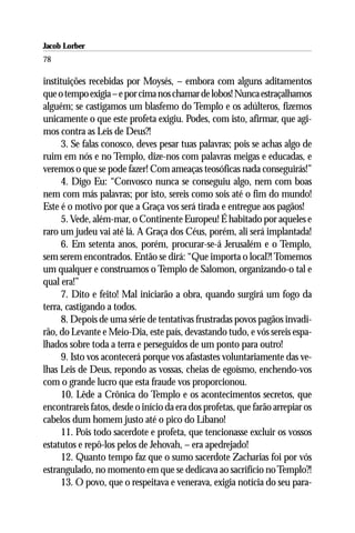 Jacob Lorber
78

instituições recebidas por Moysés, – embora com alguns aditamentos
que o tempo exigia – e por cima nos chamar de lobos! Nunca estraçalhamos
alguém; se castigamos um blasfemo do Templo e os adúlteros, fizemos
unicamente o que este profeta exigiu. Podes, com isto, afirmar, que agi-
mos contra as Leis de Deus?!
      3. Se falas conosco, deves pesar tuas palavras; pois se achas algo de
ruim em nós e no Templo, dize-nos com palavras meigas e educadas, e
veremos o que se pode fazer! Com ameaças teosóficas nada conseguirás!”
      4. Digo Eu: “Convosco nunca se conseguiu algo, nem com boas
nem com más palavras; por isto, sereis como sois até o fim do mundo!
Este é o motivo por que a Graça vos será tirada e entregue aos pagãos!
      5. Vede, além-mar, o Continente Europeu! É habitado por aqueles e
raro um judeu vai até lá. A Graça dos Céus, porém, ali será implantada!
      6. Em setenta anos, porém, procurar-se-á Jerusalém e o Templo,
sem serem encontrados. Então se dirá: “Que importa o local?! Tomemos
um qualquer e construamos o Templo de Salomon, organizando-o tal e
qual era!”
      7. Dito e feito! Mal iniciarão a obra, quando surgirá um fogo da
terra, castigando a todos.
      8. Depois de uma série de tentativas frustradas povos pagãos invadi-
rão, do Levante e Meio-Dia, este país, devastando tudo, e vós sereis espa-
lhados sobre toda a terra e perseguidos de um ponto para outro!
      9. Isto vos acontecerá porque vos afastastes voluntariamente das ve-
lhas Leis de Deus, repondo as vossas, cheias de egoísmo, enchendo-vos
com o grande lucro que esta fraude vos proporcionou.
      10. Lêde a Crônica do Templo e os acontecimentos secretos, que
encontrareis fatos, desde o início da era dos profetas, que farão arrepiar os
cabelos dum homem justo até o pico do Líbano!
      11. Pois todo sacerdote e profeta, que tencionasse excluir os vossos
estatutos e repô-los pelos de Jehovah, – era apedrejado!
      12. Quanto tempo faz que o sumo sacerdote Zacharias foi por vós
estrangulado, no momento em que se dedicava ao sacrifício no Templo?!
      13. O povo, que o respeitava e venerava, exigia notícia do seu para-
 