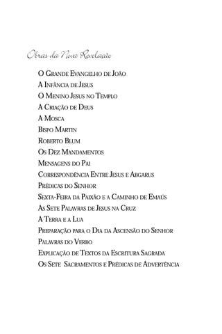 Jacob Lorber
8


Obras da Nova Revelação
     O GRANDE EVANGELHO DE JOÃO
     A INFÂNCIA DE JESUS
     O MENINO JESUS NO TEMPLO
     A CRIAÇÃO DE DEUS
     A MOSCA
     BISPO MARTIN
     ROBERTO BLUM
     OS DEZ MANDAMENTOS
     MENSAGENS DO PAI
     CORRESPONDÊNCIA ENTRE JESUS E ABGARUS
     PRÉDICAS DO SENHOR
     SEXTA-FEIRA DA PAIXÃO E A CAMINHO DE EMAÚS
     AS SETE PALAVRAS DE JESUS NA CRUZ
     A TERRA E A LUA
     PREPARAÇÃO PARA O DIA DA ASCENSÃO DO SENHOR
     PALAVRAS DO VERBO
     EXPLICAÇÃO DE TEXTOS DA ESCRITURA SAGRADA
     OS SETE SACRAMENTOS E PRÉDICAS DE ADVERTÊNCIA
 