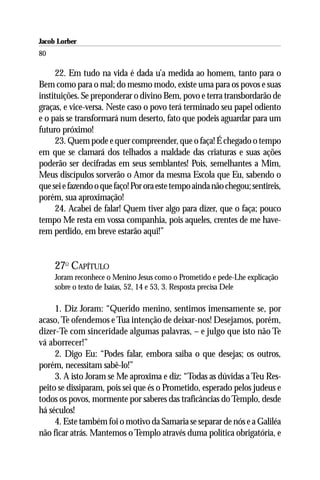 Jacob Lorber
80

      22. Em tudo na vida é dada u’a medida ao homem, tanto para o
Bem como para o mal; do mesmo modo, existe uma para os povos e suas
instituições. Se preponderar o divino Bem, povo e terra transbordarão de
graças, e vice-versa. Neste caso o povo terá terminado seu papel odiento
e o país se transformará num deserto, fato que podeis aguardar para um
futuro próximo!
      23. Quem pode e quer compreender, que o faça! É chegado o tempo
em que se clamará dos telhados a maldade das criaturas e suas ações
poderão ser decifradas em seus semblantes! Pois, semelhantes a Mim,
Meus discípulos sorverão o Amor da mesma Escola que Eu, sabendo o
que sei e fazendo o que faço! Por ora este tempo ainda não chegou; sentireis,
porém, sua aproximação!
      24. Acabei de falar! Quem tiver algo para dizer, que o faça; pouco
tempo Me resta em vossa companhia, pois aqueles, crentes de me have-
rem perdido, em breve estarão aqui!”


     27O CAPÍTULO
     Joram reconhece o Menino Jesus como o Prometido e pede-Lhe explicação
     sobre o texto de Isaías, 52, 14 e 53, 3. Resposta precisa Dele

     1. Diz Joram: “Querido menino, sentimos imensamente se, por
acaso, Te ofendemos e Tua intenção de deixar-nos! Desejamos, porém,
dizer-Te com sinceridade algumas palavras, – e julgo que isto não Te
vá aborrecer!”
     2. Digo Eu: “Podes falar, embora saiba o que desejas; os outros,
porém, necessitam sabê-lo!”
     3. A isto Joram se Me aproxima e diz: “Todas as dúvidas a Teu Res-
peito se dissiparam, pois sei que és o Prometido, esperado pelos judeus e
todos os povos, mormente por saberes das traficâncias do Templo, desde
há séculos!
     4. Este também foi o motivo da Samaria se separar de nós e a Galiléa
não ficar atrás. Mantemos o Templo através duma política obrigatória, e
 
