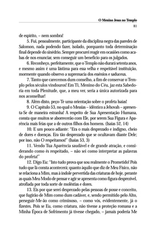 O Menino Jesus no Templo
                                                                        81

de espírito, – nem sombra!
      5. Fui, pessoalmente, participante da disciplina negra das paredes de
Salomon, nada podendo fazer, isolado, porquanto toda determinação
final depende do sinédrio. Sempre procurei reagir em ocasiões como aca-
bas de nos enunciar, sem conseguir um benefício para os julgados.
      6. Reconheço, perfeitamente, que o Templo não durará setenta anos,
e mesmo assim é uma lástima para essa velha e respeitável instituição,
mormente quando observo a supremacia dos essênios e saduceus.
      7. Tanto que carecemos dum conselho, a fim de conservar o Tem-
plo pelos séculos vindouros! Em Ti, Menino do Céu, jaz esta Sabedo-
ria em toda Plenitude, que, a meu ver, seria a única autorizada para
nos aconselhar!
      8. Além disto, peço-Te uma orientação sobre o profeta lsaías!
      9. O Capítulo 53, no qual o Messias – idêntico a Jehovah – apresen-
ta-Se de maneira estranha! A respeito de Sua Apresentação Humana,
consta que muitos se aborrecerão com Ele, por serem Sua Figura e Apa-
rência mais feias que a de outros filhos dos homens. (Isaías 52, 14)
      10. E um pouco adiante: “Era o mais desprezado e indigno, cheio
de dores e doenças. Era tão desprezado que se ocultavam diante Dele;
por isso, não O respeitamos!” (Isaías 53, 3)
      11. Vendo Tua Aparência saudável e de grande atração, e consi-
derando como és respeitado, – não sei como interpretar as palavras
do profeta!”
      12. Digo Eu: “Isto tudo prova que sou realmente o Prometido! Pois
tudo que lá consta acontecerá; quanto àquilo que diz de Meu Físico, não
se relaciona a Mim, mas à índole pervertida das criaturas de hoje, perante
as quais Meu Modo de pensar e agir se apresenta como figura desprezível,
atrofiada por toda sorte de moléstias e dores.
      13. Eis por que serei desprezado pelas pessoas de posse e conceito,
que fugirão de Mim como dum cadáver, e, sendo permitido pelo Alto,
perseguir-Me-ão como criminoso, – como vós, evidentemente, já o
fizestes. Pois se Eu, como criatura, não tivesse a proteção romana e a
Minha Época de Sofrimento já tivesse chegado, – jamais poderia Me
 