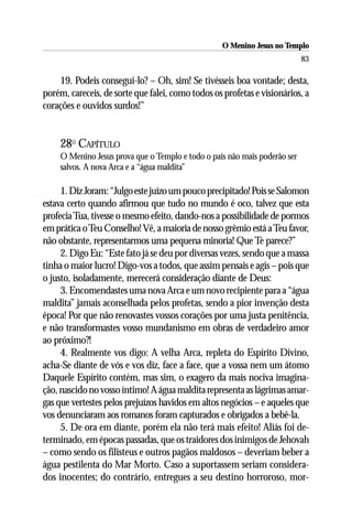O Menino Jesus no Templo
                                                                            83

    19. Podeis consegui-lo? – Oh, sim! Se tivésseis boa vontade; desta,
porém, careceis, de sorte que falei, como todos os profetas e visionários, a
corações e ouvidos surdos!”


     28O CAPÍTULO
     O Menino Jesus prova que o Templo e todo o país não mais poderão ser
     salvos. A nova Arca e a “água maldita”

     1. Diz Joram: “Julgo este juízo um pouco precipitado! Pois se Salomon
estava certo quando afirmou que tudo no mundo é oco, talvez que esta
profecia Tua, tivesse o mesmo efeito, dando-nos a possibilidade de pormos
em prática o Teu Conselho! Vê, a maioria de nosso grêmio está a Teu favor,
não obstante, representarmos uma pequena minoria! Que Te parece?”
     2. Digo Eu: “Este fato já se deu por diversas vezes, sendo que a massa
tinha o maior lucro! Digo-vos a todos, que assim pensais e agis – pois que
o justo, isoladamente, merecerá consideração diante de Deus:
     3. Encomendastes uma nova Arca e um novo recipiente para a “água
maldita” jamais aconselhada pelos profetas, sendo a pior invenção desta
época! Por que não renovastes vossos corações por uma justa penitência,
e não transformastes vosso mundanismo em obras de verdadeiro amor
ao próximo?!
     4. Realmente vos digo: A velha Arca, repleta do Espírito Divino,
acha-Se diante de vós e vos diz, face a face, que a vossa nem um átomo
Daquele Espírito contém, mas sim, o exagero da mais nociva imagina-
ção, nascido no vosso íntimo! A água maldita representa as lágrimas amar-
gas que vertestes pelos prejuízos havidos em altos negócios – e aqueles que
vos denunciaram aos romanos foram capturados e obrigados a bebê-la.
     5. De ora em diante, porém ela não terá mais efeito! Aliás foi de-
terminado, em épocas passadas, que os traidores dos inimigos de Jehovah
– como sendo os filisteus e outros pagãos maldosos – deveriam beber a
água pestilenta do Mar Morto. Caso a suportassem seriam considera-
dos inocentes; do contrário, entregues a seu destino horroroso, mor-
 