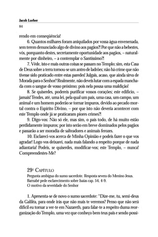 Jacob Lorber
84

rendo em conseqüência!
      6. Quantos milhares foram aniquilados por vossa água envenenada,
sem terem denunciado algo de divino aos pagãos?! Por que não a bebestes,
vós, porquanto destes, secretamente oportunidade aos pagãos, – natural-
mente por dinheiro, – a contemplar o Santíssimo?!
      7. Vêde, isto e mais outras coisas se passam no Templo; sim, esta Casa
de Deus sobre a terra tornou-se um antro de ladrões; não há crime que não
tivesse sido praticado entre estas paredes! Julgais, acaso, que ainda sirva de
Morada para o Senhor? Realmente, não deveis lutar com a espada mancha-
da com o sangue de vosso próximo; pois nela pousa uma maldição!
      8. Se quiserdes, podereis purificar vossos corações; este edifício, –
jamais! Tendes, até, uma lei, pela qual um país, uma casa, um campo, um
animal e um homem poderão se tornar impuros, devido ao pecado mor-
tal contra o Espírito Divino, – por que isto não deveria acontecer com
este Templo onde já se praticaram piores crimes?!
      9. Digo-vos: Não só ele, mas sim, o país todo, de há muito estão
perdidamente impuros; por isto serão em breve dominados pelos pagãos
e passarão a ser moradia de salteadores e animais ferozes.
      10. Esclareci-vos acerca de Minha Opinião e podeis fazer o que vos
agradar! Logo vos deixarei, nada mais falando a respeito porque de nada
adiantaria! Podeis, se quiserdes, modificar-vos; este Templo, – nunca!
Compreendestes-Me?


     29O CAPÍTULO
     Pergunta ambígua do sumo sacerdote. Resposta severa do Menino Jesus.
     Barnabé pede esclarecimento sobre Isaías cap. 54, 4-9.
     O motivo da severidade do Senhor

     1. Apresenta-se de novo o sumo sacerdote: “Dize-me, tu, semi-deus
da Galiléa, para onde irás que não mais te veremos? Penso que não será
difícil eu tornar a ver-te em Nazareth, para falar-te a respeito duma reor-
ganização do Templo, uma vez que conheço bem teus pais e sendo possí-
 