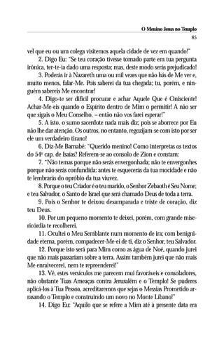 O Menino Jesus no Templo
                                                                      85

vel que eu ou um colega visitemos aquela cidade de vez em quando!”
     2. Digo Eu: “Se teu coração tivesse tomado parte em tua pergunta
irônica, ter-te-ia dado uma resposta; mas, deste modo serás prejudicado!
     3. Poderás ir à Nazareth uma ou mil vezes que não hás de Me ver e,
muito menos, falar-Me. Pois saberei da tua chegada; tu, porém, e nin-
guém sabereis Me encontrar!
     4. Digo-te ser difícil procurar e achar Aquele Que é Onisciente!
Achar-Me-eis quando o Espírito dentro de Mim o permitir! A não ser
que sigais o Meu Conselho, – então não vos farei esperar!”
     5. A isto, o sumo sacerdote nada mais diz; pois se aborrece por Eu
não lhe dar atenção. Os outros, no entanto, regozijam-se com isto por ser
ele um verdadeiro tirano!
     6. Diz-Me Barnabé: “Querido menino! Como interpretas os textos
do 54o cap. de Isaías? Referem-se ao consolo de Zion e constam:
     7. “Não temas porque não serás envergonhada; não te envergonhes
porque não serás confundida: antes te esquecerás da tua mocidade e não
te lembrarás do opróbio da tua viuvez.
     8. Porque o teu Criador é o teu marido, o Senhor Zebaoth é Seu Nome;
e teu Salvador, o Santo de Israel que será chamado Deus de toda a terra.
     9. Pois o Senhor te deixou desamparada e triste de coração, diz
teu Deus.
     10. Por um pequeno momento te deixei, porém, com grande mise-
ricórdia te recolherei.
     11. Ocultei o Meu Semblante num momento de ira; com benigni-
dade eterna, porém, compadecer-Me-ei de ti, diz o Senhor, teu Salvador.
     12. Porque isto será para Mim como as água de Noé, quando jurei
que não mais passariam sobre a terra. Assim também jurei que não mais
Me enraivecerei, nem te repreenderei!”
     13. Vê, estes versículos me parecem mui favoráveis e consoladores,
não obstante Tuas Ameaças contra Jerusalém e o Templo! Se puderes
aplicá-los à Tua Pessoa, acreditaremos que sejas o Messias Prometido ar-
rasando o Templo e construindo um novo no Monte Líbano!”
     14. Digo Eu: “Aquilo que se refere a Mim até à presente data era
 