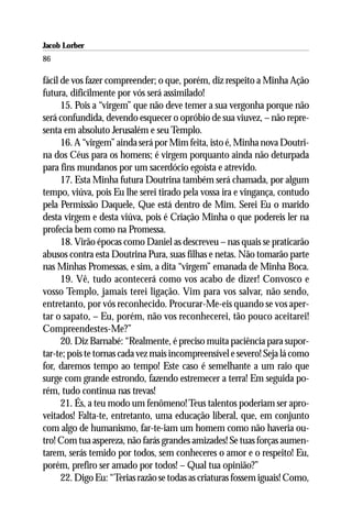 Jacob Lorber
86

fácil de vos fazer compreender; o que, porém, diz respeito a Minha Ação
futura, dificilmente por vós será assimilado!
      15. Pois a “virgem” que não deve temer a sua vergonha porque não
será confundida, devendo esquecer o opróbio de sua viuvez, – não repre-
senta em absoluto Jerusalém e seu Templo.
      16. A “virgem” ainda será por Mim feita, isto é, Minha nova Doutri-
na dos Céus para os homens; é virgem porquanto ainda não deturpada
para fins mundanos por um sacerdócio egoísta e atrevido.
      17. Esta Minha futura Doutrina também será chamada, por algum
tempo, viúva, pois Eu lhe serei tirado pela vossa ira e vingança, contudo
pela Permissão Daquele, Que está dentro de Mim. Serei Eu o marido
desta virgem e desta viúva, pois é Criação Minha o que podereis ler na
profecia bem como na Promessa.
      18. Virão épocas como Daniel as descreveu – nas quais se praticarão
abusos contra esta Doutrina Pura, suas filhas e netas. Não tomarão parte
nas Minhas Promessas, e sim, a dita “virgem” emanada de Minha Boca.
      19. Vê, tudo acontecerá como vos acabo de dizer! Convosco e
vosso Templo, jamais terei ligação. Vim para vos salvar, não sendo,
entretanto, por vós reconhecido. Procurar-Me-eis quando se vos aper-
tar o sapato, – Eu, porém, não vos reconhecerei, tão pouco aceitarei!
Compreendestes-Me?”
      20. Diz Barnabé: “Realmente, é preciso muita paciência para supor-
tar-te; pois te tornas cada vez mais incompreensível e severo! Seja lá como
for, daremos tempo ao tempo! Este caso é semelhante a um raio que
surge com grande estrondo, fazendo estremecer a terra! Em seguida po-
rém, tudo continua nas trevas!
      21. És, a teu modo um fenômeno! Teus talentos poderiam ser apro-
veitados! Falta-te, entretanto, uma educação liberal, que, em conjunto
com algo de humanismo, far-te-iam um homem como não haveria ou-
tro! Com tua aspereza, não farás grandes amizades! Se tuas forças aumen-
tarem, serás temido por todos, sem conheceres o amor e o respeito! Eu,
porém, prefiro ser amado por todos! – Qual tua opinião?”
      22. Digo Eu: “Terias razão se todas as criaturas fossem iguais! Como,
 