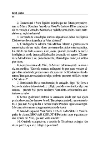Jacob Lorber
88

      3. Transmitirei o Meu Espírito àqueles que no futuro permanece-
rem na Minha Doutrina, fazendo-os Meus Verdadeiros Filhos conduzin-
do-os em toda a Verdade e Sabedoria e nada lhes será oculto, tanto mate-
rial como espiritualmente!
      4. Tornando-te um adepto, sorverás algo desta Dádiva do Espírito
Divino e conhecerás melhor os Pólos da terra!”
      5. O indagador se admira com Minhas Palavras e guarda-as em
seu coração; não era muito idoso, porém um dos sábios entre os anciãos.
Este título era dado, às vezes, a um jovem, quando possuidor de ouro e
inteligência, sendo duas qualidades afins do ancião em apreço. Chama-
va-se Nicodemus, e foi, posteriormente, Meu adepto, como já é sabido
por todos.
      6. Aproximando-se de Mim, dá-Me um caloroso aperto de mão e
diz em surdina: “Querido menino milagroso! Se por acaso voltares al-
gum dia a esta cidade, procura-me a sós, que com facilidade nos entende-
remos! Teus pais, necessitando de algo, poderão procurar-me! Meu nome
é Nicodemus!”
      7. Retribuindo-lhe a manifestação de amizade, digo: “Se fores a
Nazareth, serás o único de todo o colégio que Me encontrará; e algo que
careças, – procura-Me, que te auxiliarei! Além disto, aceito tua boa von-
tade como ação!
      8. Sendo igualmente prefeito de Jerusalém, cuida que não sejam
praticadas opressões dentro e fora do Templo por parte do sumo sacerdo-
te, o qual não Me quis dar a devida honra! Pois tais injustiças obrigar-
Me-iam a determinar o julgamento antes da época!
      9. Não Me esqueças! Meu Nome é JESUS EMANUEL e Meu Es-
pírito Se chama JEHOVAH ZEBAOTH! Portanto, sabes a quantas an-
das! Confia em Mim, que não verás a morte!”
      10. Ouvindo estas palavras, o coração de Nicodemus se alegra; não
deixa, porém, que seus colegas o percebam!
 