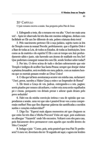 O Menino Jesus no Templo
                                                                           89

     31O CAPÍTULO
     O juiz romano encerra a sessão. Sua pergunta pelos Pais de Jesus

      1. Esfregando a testa, diz o romano em voz alta: “Ouvi-me mais uma
vez! – Após ter observado há três dias este menino milagroso, deduzo com
facilidade ser Ele um Ser diferente de nós, pobres criaturas desta terra!
      2. Pelo nascimento pertence Ele à raça judaica, sujeito tanto às leis
do Templo como às nossas! Percebi, perfeitamente, que o Espírito Dele é
a Base de todas as Leis, de todos os Estados, de todas as Instituições, bem
como as da matéria e do espírito! É Ele a um só tempo um Juiz profun-
damente sábio e justo, não havendo um átomo de maldade em Seu Ser!
Que poderiam conseguir nossas leis com Ele, sendo Senhor sobre todas?!
      3. Por isto, O elevo acima de tudo e declaro solenemente que este
Templo é indigno de acolher Sua Santa Pessoa; sempre que desejar visitar
a péssima Jerusalém, será recebido em meu palácio, com as maiores hon-
ras que os mortais possam render ao Deus Único!
      4. O dia que tal bem-aventurança ocorrer em minha casa, exclamarei:
“Ouvi, povos, sucedeu a Maior Graça a mim e ao Imperador de Roma!”
      5. Ele tirará a Graça de vós, judeus, entregando-a a nós, pagãos;
sereis pisados por nossos calcanhares, e sobre esta zona serão espalhados
pó e cinzas, porquanto vos deixais prezar e adorar quais deuses pelo
povo seduzido!
      6. Falei-vos da minha convicção íntima e sou de opinião que sus-
pendamos a sessão, uma vez que não é possível levar-vos a uma compre-
ensão melhor! Para que fim dispersar palavras tão santificadas a ouvidos
surdos e corações endurecidos?!”
      7. Digo Eu: “Esperai mais alguns momentos até que cheguem os
que estão há três dias à Minha Procura! Virão até aqui, pois souberam
no albergue “Nazareth” onde Me encontro. Voltarei com eles para casa,
pois fisicamente devo permanecer com aqueles que escolhi dentro do
Meu Coração!”
      8. Indaga o juiz: “Como, pois, seria possível que teus Pais Te perdes-
sem? A meu ver, deveriam eles ter-Te seguido até aqui, e agora me lembro
 
