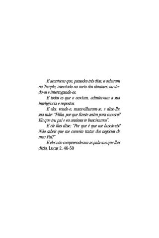 O Menino Jesus no Templo
                                                             9




      E aconteceu que, passados três dias, o acharam
no Templo, assentado no meio dos doutores, ouvin-
do-os e interrogando-os.
      E todos os que o ouviam, admiravam a sua
inteligência e respostas.
      E eles, vendo-o, maravilharam-se, e disse-lhe
sua mãe: “Filho, por que fizeste assim para conosco?
Eis que teu pai e eu ansiosos te buscávamos”.
      E ele lhes disse: “Por que é que me buscáveis?
Não sabeis que me convém tratar dos negócios de
meu Pai?”
      E eles não compreenderam as palavras que lhes
dizia. Lucas 2, 46-50
 