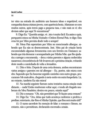 Jacob Lorber
90

ter visto na entrada do auditório um homem idoso e respeitável, em
companhia duma criatura jovem, com aparência beata. Afastaram-se com
muitos outros, após terem pago a pequena taxa, e não mais os vi; eles
deviam saber que aqui Te encontravas!”
      9. Digo Eu: “Querido amigo, vê , isto é muito fácil: Eu assim o quis,
porquanto estava na Minha Vontade e Ordem Eterna! Pois, te digo: Esta
cena foi por Mim prevista desde todo o sempre!
      10. Meus Pais esperariam por Mim no mencionado albergue, sa-
bendo que Eu não os desencontraria. José, Meu pai de criação havia
encomendado algumas ferramentas com um ferreiro em Damasco; sa-
bendo que iria demorar e acompanhado por Minha Mãe, que lhe ajuda-
ria a carregar a encomenda, – dera a vários parentes e alguns conhecidos
nazarenos a incumbência de Me levarem até a próxima estação, evitando
deste modo a caminhada de volta a Jerusalém.
      11. Dito e feito. Depois de uma certa demora, ambos encontraram
vários amigos e parentes em tal albergue – Eu, porém, não estava com
eles. Supondo que Eu houvesse seguido caminho com outro grupo, pro-
curaram-Me mais além, chegando à meia-noite em outra hospedaria. Lá,
no entanto, também Eu não estava!
      12. Na manhã seguinte fizeram outra tentativa numa estação mais
distante, – nada! Então resolveram voltar aqui, e tendo ali chegado sou-
beram do Meu Paradeiro; dentro em pouco, estarão aqui!”
      13. Diz o romano: “Oh, não permitirei que Te façam uma censura!”
      14. Digo Eu: “Ora, deixa que tudo aconteça conforme o profeta o
predisse; entretanto, dar-lhes-ei Minha Opinião, que lhes será muito útil!”
      15. O sumo sacerdote fez menção de falar; o romano e Simon, no
entanto, não o permitiram, declarando encerrada a sessão.
 